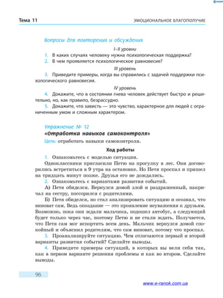 ЭМОЦИОНАЛЬНОЕ БЛАГОПОЛУЧИЕТема 11
96
Вопросы для повторения и обсуждения
I–II уровни
1.	 В каких случаях человеку нужна психологическая поддержка?
2.	 В чем проявляется психологическое равновесие?
III уровень
3.	 Приведите примеры, когда вы справились с задачей поддержки пси-
хологического равновесия.
IV уровень
4.	 Докажите, что в состоянии гнева человек действует быстро и реши-
тельно, но, как правило, безрассудно.
5.	 Докажите, что зависть — это чувство, характерное для людей с огра-
ниченным умом и сложным характером.
Упражнение № 12
«Отработка навыков самоконтроля»
Цель: отработать навыки самоконтроля.
Ход работы
1.	 Ознакомьтесь с моделью ситуации.
Одноклассники пригласили Петю на прогулку в лес. Они догово-
рились встретиться в 9 утра на остановке. Но Петя проспал и пришел
на тридцать минут позже. Друзья его не дождались.
2.	 Ознакомьтесь с вариантами развития событий.
А)	 Петя обиделся. Вернулся домой злой и раздраженный, накри-
чал на сестру, поссорился с родителями.
Б)	 Петя обиделся, но стал анализировать ситуацию и осознал, что
виноват сам. Ведь опоздание — это проявление неуважения к друзьям.
Возможно, пока они ждали мальчика, подошел автобус, а следующий
будет только через час, поэтому Петю и не стали ждать. Получается,
что Петя сам мог испортить всем день. Мальчик вернулся домой спо-
койный и объяснил родителям, что сам виноват, потому что проспал.
3.	 Проанализируйте ситуацию. Чем отличаются первый и второй
варианты развития событий? Сделайте выводы.
4.	 Приведите примеры ситуаций, в которых вы вели себя так,
как в первом варианте решения проблемы и как во втором. Сделайте
выводы.
www.e-ranok.com.ua
 