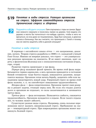 Понятие и виды стресса. Реакция организма на стресс § 19
97
§ 19	 Понятие и виды стресса. Реакция организма
на стресс. Эффект самоподдержки стресса.
Хронический стресс и здоровье
Подумайте и обсудите ситуацию. Галя спускалась с горы на санках. Вдруг
они немного свернули и понеслись прямо на дерево. Галя видела это
дерево и могла бы попытаться что-нибудь сделать, чтобы в него не
врезаться, но она даже не пошевелилась. Удар был сильным, и девочка
попала в больницу. Как вы считаете, что произошло с Галей и почему
она не смогла защитить себя в данной ситуации?
Понятие и виды стресса
В переводе с английского языка stress — это напряжение, давле-
ние, натиск. Теорию стресса разработал в 1930-е гг. канадский ученый
Ганс Селье. Именно он впервые доказал, что стресс — это универсаль-
ная реакция организма на опасность. И не имеет значения, идет ли
речь о физическом (болезнь) или о психологическом состоянии (страх,
горе, ссора).
Развитие стресса происходит в три фазы.
Первую фазу называют фазой тревоги. Во время этой фазы выра-
батывается гормон адреналин, а весь организм приводится в состояние
боевой готовности: чаще бьется сердце, повышается давление, напря-
гаются мышцы. Организм готов начать борьбу, защитить себя или на-
падением предотвратить новый удар. Умеренный стресс во время этой
фазы полезен, т. к. он способствует повышению трудоспособности.
Вторая фаза — фаза сопротивления. Организм тратит свои резер-
вы и решает задачи, стоящие перед ним. Но если эта стадия длится
долго и организм не отдыхает, то силы заканчиваются и начинается
третья фаза.
Третья фаза — фаза истощения. Появляется слабость, снижается
трудоспособность. Организм нуждается в отдыхе. Если такого отдыха
нет, то человек может заболеть.
Существуют разные виды стресса. Например, очень сильные пере-
живания могут вызвать эмоциональный стресс. Пребывание на жа-
ре — температурный стресс. При повреждениях организма может воз-
никнуть болевой стресс.
www.e-ranok.com.ua
 