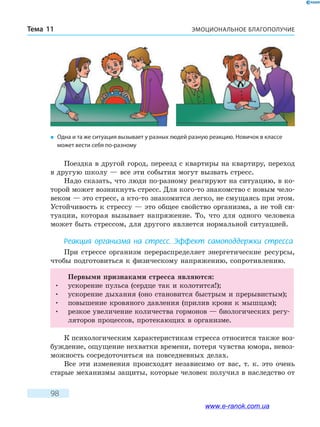 ЭМОЦИОНАЛЬНОЕ БЛАГОПОЛУЧИЕТема 11
98
Поездка в другой город, переезд с квартиры на квартиру, переход
в другую школу — все эти события могут вызвать стресс.
Надо сказать, что люди по-разному реагируют на ситуацию, в ко-
торой может возникнуть стресс. Для кого-то знакомство с новым чело-
веком — это стресс, а кто-то знакомится легко, не смущаясь при этом.
Устойчивость к стрессу — это общее свойство организма, а не той си-
туации, которая вызывает напряжение. То, что для одного человека
может быть стрессом, для другого является нормальной ситуацией.
Реакция организма на стресс. Эффект самоподдержки стресса
При стрессе организм перераспределяет энергетические ресурсы,
чтобы подготовиться к физическому напряжению, сопротивлению.
Первыми признаками стресса являются:
•	 ускорение пульса (сердце так и колотится!);
•	 ускорение дыхания (оно становится быстрым и прерывистым);
•	 повышение кровяного давления (прилив крови к мышцам);
•	 резкое увеличение количества гормонов — биологических регу-
ляторов процессов, протекающих в организме.
К психологическим характеристикам стресса относится также воз-
буждение, ощущение нехватки времени, потеря чувства юмора, невоз-
можность сосредоточиться на повседневных делах.
Все эти изменения происходят независимо от вас, т. к. это очень
старые механизмы защиты, которые человек получил в наследство от
�	 Одна и та же ситуация вызывает у разных людей разную реакцию. Новичок в классе
может вести себя по-разному
www.e-ranok.com.ua
 