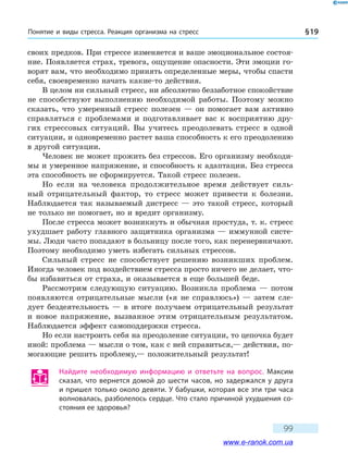 Понятие и виды стресса. Реакция организма на стресс § 19
99
своих предков. При стрессе изменяется и ваше эмоциональное состоя-
ние. Появляется страх, тревога, ощущение опасности. Эти эмоции го-
ворят вам, что необходимо принять определенные меры, чтобы спасти
себя, своевременно начать какие-то действия.
В целом ни сильный стресс, ни абсолютно беззаботное спокойствие
не способствуют выполнению необходимой работы. Поэтому можно
сказать, что умеренный стресс полезен — он помогает вам активно
справляться с проблемами и подготавливает вас к восприятию дру-
гих стрессовых ситуаций. Вы учитесь преодолевать стресс в одной
ситуации, и одновременно растет ваша способность к его преодолению
в другой ситуации.
Человек не может прожить без стрессов. Его организму необходи-
мы и умеренное напряжение, и способность к адаптации. Без стресса
эта способность не сформируется. Такой стресс полезен.
Но если на человека продолжительное время действует силь-
ный отрицательный фактор, то стресс может привести к болезни.
Наблюдается так называемый дистресс — это такой стресс, который
не только не помогает, но и вредит организму.
После стресса может возникнуть и обычная простуда, т. к. стресс
ухудшает работу главного защитника организма — иммунной систе-
мы. Люди часто попадают в больницу после того, как перенервничают.
Поэтому необходимо уметь избегать сильных стрессов.
Сильный стресс не способствует решению возникших проблем.
Иногда человек под воздействием стресса просто ничего не делает, что-
бы избавиться от страха, и оказывается в еще большей беде.
Рассмотрим следующую ситуацию. Возникла проблема — потом
появляются отрицательные мысли («я не справлюсь») — затем сле-
дует бездеятельность — в итоге получаем отрицательный результат
и новое напряжение, вызванное этим отрицательным результатом.
Наблюдается эффект самоподдержки стресса.
Но если настроить себя на преодоление ситуации, то цепочка будет
иной: проблема — мысли о том, как с ней справиться,— действия, по-
могающие решить проблему,— положительный результат!
Найдите необходимую информацию и ответьте на вопрос. Максим
сказал, что вернется домой до шести часов, но задержался у друга
и пришел только около девяти. У бабушки, которая все эти три часа
волновалась, разболелось сердце. Что стало причиной ухудшения со-
стояния ее здоровья?
www.e-ranok.com.ua
 