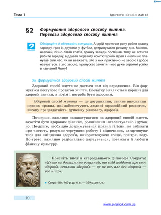 Здоров’я і спосіб життяТема 1
10
§ 2	 Формування здорового способу життя. 	
Переваги здорового способу життя
Обміркуйте й обговоріть ситуацію. Андрій протягом року робив зранку
зарядку, грав із друзями у футбол, дотримувався режиму дня. Микола,
навпаки, пізно лягав спати, зранку завжди поспішав, тому не встигав
робити зарядку, віддавав перевагу комп’ютерним іграм і ніколи не пла-
нував свій час. Як ви вважаєте, хто з них практично не хворіє і добре
навчається, а хто хворіє, пропускає заняття і має дуже скромні успіхи
в навчанні? Чому?
Як формується здоровий спосіб життя
Здоровий спосіб життя не дається нам від народження. Він фор-
мується поступово протягом життя. Спочатку з’являються корисні для
здоров’я звички, а потім і потреба бути здоровим.
Здоровий спосіб життя — це дотримання, звичне виконання
певних правил, які забезпечують людині гармонійний розвиток,
високу працездатність, душевну рівновагу, здоров’я.
По-перше, важливо налаштуватися на здоровий спосіб життя,
захотіти бути здоровим фізично, розвиненим інтелектуально і духов­
но. По-друге, необхідно дотримуватися правил гігієни: не забувати
про чистоту, розумно чергувати роботу і відпочинок, загартовува-
тися для зміцнення здоров’я, використовуючи сонце, повітря, воду.
По-третє, важливо раціонально харчуватися, поважати й любити
фізичну культуру.
Поясніть вислів стародавнього філософа Сократа:
«Якщо ви достатньо розумний, то слід подбати про своє
здоров’я, оскільки здоров’я — це не все, але без здоров’я —
все ніщо».	
�	 Сократ (бл. 469 р. до н. е. — 399 р. до н. е.)
www.e-ranok.com.ua
 