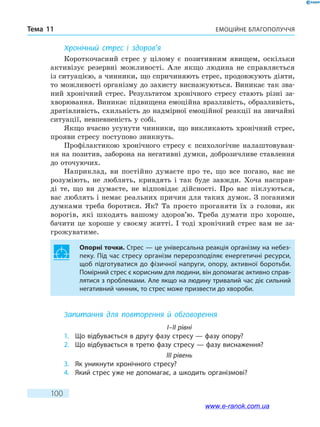 Емоційне благополуччяТема 11
100
Хронічний стрес і здоров’я
Короткочасний стрес у цілому є позитивним явищем, оскільки
активізує резервні можливості. Але якщо людина не справляється
із ситуацією, а чинники, що спричиняють стрес, продовжують діяти,
то можливості організму до захисту виснажуються. Виникає так зва-
ний хронічний стрес. Результатом хронічного стресу стають різні за-
хворювання. Виникає підвищена емоційна вразливість, образливість,
дратівливість, схильність до надмірної емоційної реакції на звичайні
ситуації, невпевненість у собі.
Якщо вчасно усунути чинники, що викликають хронічний стрес,
прояви стресу поступово зникнуть.
Профілактикою хронічного стресу є психологічне налаштовуван-
ня на позитив, заборона на негативні думки, доброзичливе ставлення
до оточуючих.
Наприклад, ви постійно думаєте про те, що все погано, вас не
розуміють, не люблять, кривдять і так буде завжди. Хоча насправ-
ді те, що ви думаєте, не відповідає дійсності. Про вас піклуються,
вас люблять і немає реальних причин для таких думок. З поганими
думками треба боротися. Як? Та просто проганяти їх з голови, як
ворогів, які шкодять вашому здоров’ю. Треба думати про хороше,
бачити це хороше у своєму житті. І тоді хронічний стрес вам не за-
грожуватиме.
Опорні точки. Стрес — це універсальна реакція організму на небез-
пеку. Під час стресу організм перерозподіляє енергетичні ресурси,
щоб підготуватися до фізичної напруги, опору, активної боротьби.
Помірний стрес є корисним для людини, він допомагає активно справ-
лятися з проблемами. Але якщо на людину тривалий час діє сильний
негативний чинник, то стрес може призвести до хвороби.
Запитання для повторення й обговорення
I–II рівні
1.	 Що відбувається в другу фазу стресу — фазу опору?
2.	 Що відбувається в третю фазу стресу — фазу виснаження?
III рівень
3.	 Як уникнути хронічного стресу?
4.	 Який стрес уже не допомагає, а шкодить організмові?
www.e-ranok.com.ua
 