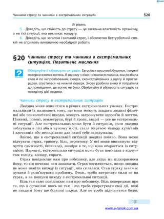 Чинники стресу та чинники в екстремальних ситуаціях § 20
101
IV рівень
5.	 Доведіть, що стійкість до стресу — це загальна властивість організму,
а не тієї ситуації, яка викликає напругу.
6.	 Доведіть, що загалом і сильний стрес, і абсолютно безтурботний спо-
кій не сприяють виконанню необхідної роботи.
§ 20	 Чинники стресу та чинники в екстремальних
ситуаціях. Позитивне мислення
Обміркуйте й обговоріть ситуацію. Загорівся висотний будинок, і верхні
поверхи охопив вогонь. В одному з вікон з’явилася людина, яка розбила
скло й по імпровізованих сходах, сконструйованих з одягу й прости-
радел, спустилася на нижній поверх. Знову розбила вікно й потрапила
до приміщення, де вогню не було. Обміркуйте й обговоріть ситуацію та
поведінку цієї людини.
Чинники стресу в екстремальних ситуаціях
Людина може опинитися в різних екстремальних умовах. Екстре­
мальними їх називають тому, що вони можуть завдати людині фізич-
ної або психологічної шкоди, можуть загрожувати здоров’ю й життю.
Пожежі, повені, землетруси, бурі й грози, аварії — усе це екстремаль-
ні ситуації. Але екстремальною може бути й ситуація, коли людина
заблукала в лісі або в чужому місті, стала жертвою нападу хуліганів
і злочинців або несподівано для самої себе занедужала.
Звісно, що в екстремальній ситуації людині погано. Вона може
відчувати страх, тривогу, біль, перевтому. У неї може виникнути від-
чуття самітності, безвиході, зневіри в те, що вона впорається із ситу-
ацією. Нарешті, екстремальна ситуація може бути пов’язана з відчут-
тям голоду, холоду, спраги.
Страх повідомляє нам про небезпеку, але якщо ми підкоряємося
йому, то він починає нам заважати. Страх посилюється, якщо людина
не може знайти виходу із ситуації, яка склалася. Стан страху заважає
думати й розв’язувати проблему. Отож, треба витрачати сили не на
страх, а на пошуки виходу з екстремальної ситуації.
Біль так само повідомляє нам про небезпеку. Біль попереджає про
те, що в організмі щось не так і що треба скорегувати свої дії, щоб
не завдати йому ще більшої шкоди. Але не треба підкорятися болю.
www.e-ranok.com.ua
 