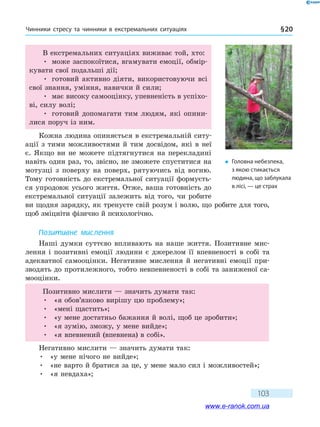 Чинники стресу та чинники в екстремальних ситуаціях § 20
103
В екстремальних ситуаціях виживає той, хто:
•	 може заспокоїтися, вгамувати емоції, обмір-
кувати свої подальші дії;
•	 готовий активно діяти, використовуючи всі
свої знання, уміння, навички й сили;
•	 має високу самооцінку, упевненість в успіхо-
ві, силу волі;
•	 готовий допомагати тим людям, які опини-
лися поруч із ним.
Кожна людина опиняється в екстремальній ситу-
ації з тими можливостями й тим досвідом, які в неї
є. Якщо ви не можете підтягнутися на перекладині
навіть один раз, то, звісно, не зможете спуститися на
мотузці з поверху на поверх, рятуючись від вогню.
Тому готовність до екстремальної ситуації формуєть-
ся упродовж усього життя. Отже, ваша готовність до
екстремальної ситуації залежить від того, чи робите
ви щодня зарядку, як тренуєте свій розум і волю, що робите для того,
щоб зміцніти фізично й психологічно.
Позитивне мислення
Наші думки суттєво впливають на наше життя. Позитивне мис-
лення і позитивні емоції людини є джерелом її впевненості в собі та
адекватної самооцінки. Негативне мислення й негативні емоції при-
зводять до протилежного, тобто невпевненості в собі та заниженої са-
мооцінки.
Позитивно мислити — значить думати так:
•	 «я обов’язково вирішу цю проблему»;
•	 «мені щастить»;
•	 «у мене достатньо бажання й волі, щоб це зробити»;
•	 «я зумію, зможу, у мене вийде»;
•	 «я впевнений (впевнена) в собі».
Негативно мислити — значить думати так:
•	 «у мене нічого не вийде»;
•	 «не варто й братися за це, у мене мало сил і можливостей»;
•	 «я невдаха»;
�	 Головна небезпека,
з якою стикається
людина, що заблукала
в лісі, — це страх
www.e-ranok.com.ua
 