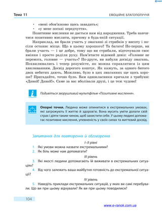 Емоційне благополуччяТема 11
104
•	 «мені обов’язково щось завадить»;
•	 «у мене погані передчуття».
Позитивне мислення не дається нам від народження. Треба навчи-
тися позитивно мислити, причому в будь-якій ситуації.
Наприклад, ви брали участь у змаганні зі стрибків у висоту і по-
сіли останнє місце. Що в цьому хорошого? Та багато! По-перше, ви
брали участь — і це добре, тому що ви стрибали, відточували своє
вміння і просто раділи руху. Пам’ятаєте відомий девіз: «Головне не
перемога, головне — участь»? По-друге, ви набули досвіду змагань.
Похвилювались і тепер розумієте, як можна справлятися із цим
хвилюванням. Досвід дорогого коштує. Як кажуть, за одного битого
двох небитих дають. Можливо, було в цих змаганнях ще щось хоро-
ше? Пригадайте, точно було. Вам однокласники кричали з трибуни:
«Давай! Давай!». Саме за вас вболівали друзі, і це теж чудово!
Подивіться зворушливий мультфільм «Позитивне мислення».
Опорні точки. Людина може опинитися в екстремальних умовах,
які загрожують її життю й здоров’ю. Вона мусить уміти долати свій
страх і діяти таким чином, щоб захистити себе. У цьому людині допома-
гає позитивне мислення, упевненість у своїх силах та життєвий досвід.
Запитання для повторення й обговорення
I–II рівні
1.	 Які умови можна назвати екстремальними?
2.	 Як біль може нам допомагати?
III рівень
3.	 Які якості людини допомагають їй виживати в екстремальних ситуа-
ціях?
4.	 Від чого залежить ваша майбутня готовність до екстремальної ситуа­
ції?
IV рівень
5.	 Наведіть приклади екстремальних ситуацій, у яких ви самі перебува-
ли. Що ви при цьому відчували? Як ви при цьому поводилися?
www.e-ranok.com.ua
 