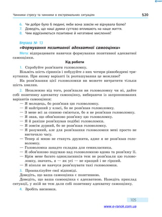 Чинники стресу та чинники в екстремальних ситуаціях § 20
105
6.	 Чи добре було б людині, якби вона зовсім не відчувала болю?
7.	 Доведіть, що наші думки суттєво впливають на наше життя.
8.	 Чим відрізняються позитивне й негативне мислення?
Вправа № 13
«Формування позитивної адекватної самооцінки»
Мета: відпрацювати навички формування позитивної адекватної
самооцінки.
Хід роботи
1.	 Спробуйте розв’язати головоломку.
Візьміть шість сірників і побудуйте з них чотири рівнобедрені три-
кутники. При якому варіанті їх розташування це можливо?
На розв’язання цієї головоломки ви можете витратити тільки
шість хвилин.
2.	 Незалежно від того, розв’язали ви головоломку чи ні, дайте
собі позитивну адекватну самооцінку, вибираючи із запропонованих
варіантів самооцінки:
— Я молодець, бо розв’язав цю головоломку.
— Я найгірший у класі, бо не розв’язав головоломку.
— З мене всі за спиною сміються, бо я не розв’язав головоломку.
— Я знав, що обов’язково розв’яжу цю головоломку.
— Я й раніше розв’язував подібні головоломки.
— Я зовсім дурний, бо не розв’язав головоломку.
— Я розумний, але для розв’язання головоломки мені просто не
вистачило часу.
— Тепер зі мною не стануть дружити, адже я не розв’язав голо-
воломку.
— Головоломка занадто складна для семикласника.
— Я обов’язково подумаю над головоломкою вдома та розв’яжу її.
— Крім мене багато однокласників теж не розв’язали цю голово-
ломку, значить, я — як усі — не кращий і не гірший.
— Я ніколи не навчуся розв’язувати такі головоломки.
3.	 Проаналізуйте свої відповіді.
Доведіть, що ваша самооцінка є позитивною.
Доведіть, що ваша самооцінка є адекватною. Наведіть приклад
ситуації, у якій ви теж дали собі позитивну адекватну самооцінку.
4.	 Зробіть висновки.
www.e-ranok.com.ua
 