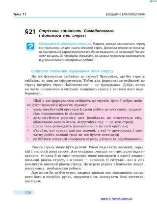 Емоційне благополуччяТема 11
106
§ 21	 Стресова стійкість. Самодопомога
і  допомога  при стресі
Обміркуйте й обговоріть ситуацію. Марина завжди хвилюється перед
контрольною, це для нього великий стрес. Дівчинка ніколи не показує
на контрольній гарного результату. Як ви вважаєте, це назавжди? Чи мо-
жете ви щось їй порадити, підказати, як можна перестати хвилюватися
й успішно писати контрольні роботи?
Стресова стійкість. Оцінювання рівня стресу
Як же формувати стійкість до стресу? Зрозуміло, що без стресів
стійкість до них не сформується. Тобто для формування стійкості до
стресу потрібен стрес. Найголовніше — це тренування. Добре, якщо
ви часто опиняєтеся в ситуації помірного стресу і вчитеся його пере-
борювати.
Щоб у вас формувалася стійкість до стресів, було б добре, якби
ви дотримувалися простих правил:
•	 загартовуйте свій організм (тільки робіть це поступово, заздале-
гідь порадившись із лікарем);
•	 дотримуйтеся режиму дня (особливо це стосується сну,
обов’язково висипайтеся, відсутність сну — це теж стрес);
•	 правильно розподіліть навантаження на свій організм;
•	 з’ясуйте, які справи для вас головні, а які — другорядні, і спо-
чатку робіть головні (тоді ви все будете встигати);
•	 не бійтеся ситуацій помірного стресу, учіться їх переборювати.
Рівень стресу може бути різний. Учені виділяють високий, серед-
ній і низький рівні стресу. Але оскільки реакція на стрес дуже індиві-
дуальна, то одна й та сама ситуація може викликати в однієї людини
низький рівень стресу, а в іншої — високий. Є ситуації, які в усіх
викличуть високий рівень стресу. Це втрата рідних і близьких людей,
розлучення, позбавлення роботи.
Але яким би не був стрес, людина завжди має можливість напра-
вити його в потрібне русло, керувати ним, знижувати його негативні
наслідки.
www.e-ranok.com.ua
 
