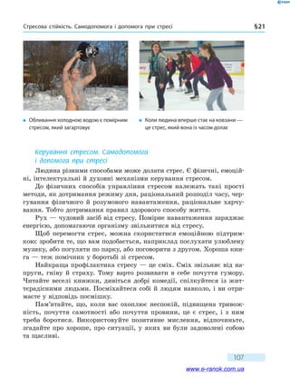 Стресова стійкість. Самодопомога і допомога при стресі § 21
107
Керування стресом. Самодопомога
і допомога при стресі
Людина різними способами може долати стрес. Є фізичні, емоцій-
ні, інтелектуальні й духовні механізми керування стресом.
До фізичних способів управління стресом належать такі прості
методи, як дотримання режиму дня, раціональний розподіл часу, чер-
гування фізичного й розумового навантаження, раціональне харчу-
вання. Тобто дотримання правил здорового способу життя.
Рух — чудовий засіб від стресу. Помірне навантаження заряджає
енергією, допомагаючи організму звільнитися від стресу.
Щоб перемогти стрес, можна скористатися емоційною підтрим-
кою: зробити те, що вам подобається, наприклад послухати улюблену
музику, або погуляти по парку, або поговорити з другом. Хороша кни-
га — теж помічник у боротьбі зі стресом.
Найкраща профілактика стресу — це сміх. Сміх звільняє від на-
пруги, гніву й страху. Тому варто розвивати в себе почуття гумору.
Читайте веселі книжки, дивіться добрі комедії, спілкуйтеся із жит-
тєрадісними людьми. Посміхайтеся собі й людям навколо, і ви отри-
маєте у відповідь посмішку.
Пам’ятайте, що, коли вас охоплює неспокій, підвищена тривож-
ність, почуття самотності або почуття провини, це є стрес, і з ним
треба боротися. Використовуйте позитивне мислення, відпочиньте,
згадайте про хороше, про ситуації, у яких ви були задоволені собою
та щасливі.
�	 Обливання холодною водою є помірним
стресом, який загартовує
�	 Коли людина вперше стає на ковзани —
це стрес, який вона із часом долає
www.e-ranok.com.ua
 