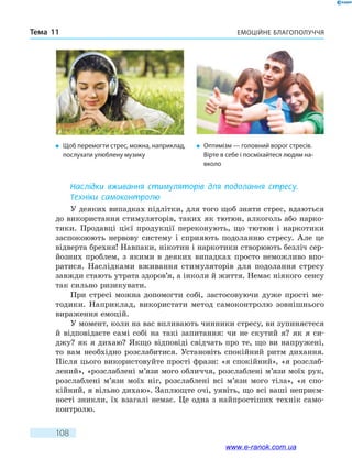 Емоційне благополуччяТема 11
108
Наслідки вживання стимуляторів для подолання стресу.
Техніки самоконтролю
У деяких випадках підлітки, для того щоб зняти стрес, вдаються
до використання стимуляторів, таких як тютюн, алкоголь або нарко-
тики. Продавці цієї продукції переконують, що тютюн і наркотики
заспокоюють нервову систему і сприяють подоланню стресу. Але  це
відверта брехня! Навпаки, нікотин і наркотики створюють безліч сер-
йозних проблем, з якими в деяких випадках просто неможливо впо-
ратися. Наслідками вживання стимуляторів для подолання стресу
завжди стають утрата здоров’я, а інколи й життя. Немає ніякого сенсу
так сильно ризикувати.
При стресі можна допомогти собі, застосовуючи дуже прості ме-
тодики. Наприклад, використати метод самоконтролю зовнішнього
вираження емоцій.
У момент, коли на вас впливають чинники стресу, ви зупиняєтеся
й відповідаєте самі собі на такі запитання: чи не скутий я? як я си-
джу? як я дихаю? Якщо відповіді свідчать про те, що ви напружені,
то вам необхідно розслабитися. Установіть спокійний ритм дихання.
Після цього використовуйте прості фрази: «я спокійний», «я розслаб­
лений», «розслаблені м’язи мого обличчя, розслаблені м’язи моїх рук,
розслаблені м’язи моїх ніг, розслаблені всі м’язи мого тіла», «я  спо-
кійний, я вільно дихаю». Заплющте очі, уявіть, що всі ваші неприєм­
ності зникли, їх взагалі немає. Це одна з найпростіших технік само-
контролю.
�	 Щоб перемогти стрес, можна, наприклад,
послухати улюблену музику
�	 Оптимізм — головний ворог стресів.
Вірте в себе і посміхайтеся людям на-
вколо
www.e-ranok.com.ua
 