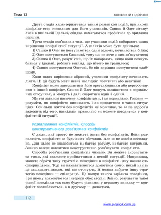 Конфлікти і здоров’яТема 12
112
Друга стадія характеризується таким розвитком подій, при якому
конфлікт стає очевидним для його учасників. Сашко й Олег зіткну-
лися в шкільній їдальні, обидва намагаються пробитися до прилавка
першим.
Третя стадія пов’язана з тим, що учасники подій вибирають шлях
вирішення конфліктної ситуації. А шляхів може бути декілька:
1) Сашко й Олег не поступаються один одному, починається бійка;
2) Олег поступається Сашкові, тому що не хоче з ним зв’язуватися;
3) Сашко й Олег, розуміючи, що їх покарають, якщо вони почнуть
битися у їдальні, роблять вигляд, що нічого не трапилося;
4) Сашко поступається Олегові, бо він вирішив поступитися слаб-
шому.
Коли шлях вирішення обраний, учасники конфлікту починають
діяти. Ці дії будуть мати певні наслідки: позитивні або негативні.
Конфлікт може завершитися його врегулюванням або переростан-
ням в інший конфлікт. Сашко й Олег можуть залишитися в нормаль-
них стосунках, а можуть і далі сваритися один з одним.
Життя загалом насичене конфліктами, і це нормально. Головне —
розуміти, як конфлікти виникають і як поводитися в таких ситуа-
ціях. Оскільки життя без конфліктів не можливе, то ваше здоров’я
залежить від того, наскільки правильно ви можете поводитися у кон-
фліктній ситуації.
Розпалювання конфліктів. Способи
конструктивного розв’язання конфліктів
Є люди, які просто не можуть жити без конфліктів. Вони роз-
палюють конфлікти за будь-яких обставин. Але ж це зовсім несклад-
но. Для цього не знадобиться ні багато розуму, ні багато витримки.
Значно важче навчитися конструктивно розв’язувати конфлікти.
Способів розв’язання конфліктів чимало. Ви можете скористати-
ся тими, які вважаєте прийнятними в певній ситуації. Наприклад,
можете обрати таку стратегію поведінки в конфлікті, яку називають
суперництвом. Тоді ви намагатиметеся домогтися свого, нехай навіть
це зашкодить людям, які вас оточують. А можна вибрати іншу стра-
тегію поведінки — співпрацю. Це пошук такого варіанта поведінки,
при якому враховуються інтереси обох сторін. Звісно, результати такої
різної поведінки так само будуть різними: у першому випадку — кон-
флікт поглиблюється, а в другому — долається.
www.e-ranok.com.ua
 