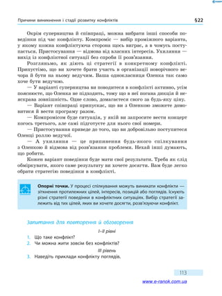 Причини виникнення і стадії розвитку конфліктів § 22
113
Окрім суперництва й співпраці, можна вибрати інші способи по-
ведінки під час конфлікту. Компроміс — вибір проміжного варіанта,
у якому кожна конфліктуюча сторона щось виграє, а в чомусь посту-
пається. Пристосування — відмова від власних інтересів. Ухиляння —
вихід із конфліктної ситуації без спроби її розв’язання.
Розгляньмо, як діють ці стратегії в конкретному конфлікті.
Припустімо, що ви хочете брати участь в організації новорічного ве-
чора й бути на ньому ведучим. Ваша однокласниця Оленка так само
хоче бути ведучою.
— У варіанті суперництва ви поводитеся в конфлікті активно, усім
пояснюєте, що Оленка не підходить, тому що в неї погана дикція й не-
яскрава зовнішність. Одне слово, домагаєтеся свого за будь-яку ціну.
— Варіант співпраці припускає, що ви з Оленкою зможете домо-
витися й вести програму разом.
— Компромісом буде ситуація, у якій ви запросите вести концерт
когось третього, але самі підготуєте для нього свої номери.
— Пристосування приведе до того, що ви добровільно поступитеся
Оленці роллю ведучої.
— А ухиляння — це припинення будь-якого спілкування
з Оленкою й відмова від розв’язання проблеми. Нехай інші думають,
що робити.
Кожен варіант поведінки буде мати свої результати. Треба як слід
обміркувати, якого саме результату ви хочете досягти. Вам буде легко
обрати стратегію поведінки в конфлікті.
Опорні точки. У процесі спілкування можуть виникати конфлікти —
зіткнення протилежних цілей, інтересів, позицій або поглядів. Існують
різні стратегії поведінки в конфліктних ситуаціях. Вибір стратегії за-
лежить від тих цілей, яких ви хочете досягти, розв’язуючи конфлікт.
Запитання для повторення й обговорення
I–II рівні
1.	 Що таке конфлікт?
2.	 Чи можна жити зовсім без конфліктів?
III рівень
3.	 Наведіть приклади конфлікту поглядів.
www.e-ranok.com.ua
 