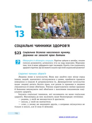 116
Тема
13
Соціальні чинники здоров’я
§ 23	 Соціальна безпека населеного пункту.
Держава  на захисті прав дитини
Обміркуйте й обговоріть ситуацію. Підлітки зайшли в автобус, почали
голосно розмовляти, штовхатися, їсти на ходу морозиво. Морозиво
тане, тече й може забруднити одяг пасажирів. Оцініть стан соціального
здоров’я підлітків. Що ви можете сказати про їхній соціальний розвиток?
Соціальні чинники здоров’я
Людина живе в суспільстві. Вона має знайти своє місце серед
інших людей, навчитися спілкуватися з ними, прийняти правила
поведінки в соціумі й дотримуватися їх. Демократичне суспільство
надає людині досить багато прав, але разом із правами в людини
з’являються й певні обов’язки. Уміння користуватися своїми правами
й бажання виконувати свої обов’язки є важливим показником соці-
ального здоров’я.
Існують соціальні чинники, які впливають на ваше соціальне
здоров’я. Насамперед до них належить ваше безпосереднє оточення:
— родина, у якій ви виховуєтеся й зростаєте;
— школа, у якій ви навчаєтеся;
— клас, у якому ви знаходите друзів, з котрими спілкуєтеся не
тільки в школі, але й поза її межами;
www.e-ranok.com.ua
 