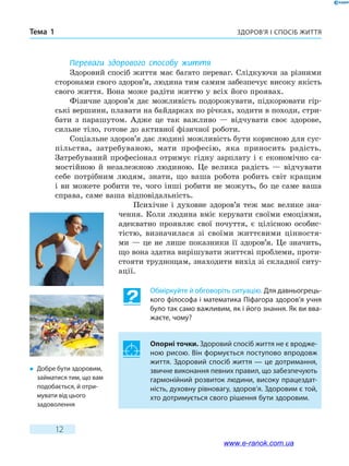 Здоров’я і спосіб життяТема 1
12
Переваги здорового способу життя
Здоровий спосіб життя має багато переваг. Слідкуючи за різними
сторонами свого здоров’я, людина тим самим забезпечує високу якість
свого життя. Вона може радіти життю у всіх його проявах.
Фізичне здоров’я дає можливість подорожувати, підкорювати гір-
ські вершини, плавати на байдарках по річках, ходити в походи, стри-
бати з парашутом. Адже це так важливо — відчувати своє здорове,
сильне тіло, готове до активної фізичної роботи.
Соціальне здоров’я дає людині можливість бути корисною для сус-
пільства, затребуваною, мати професію, яка приносить радість.
Затребуваний професіонал отримує гідну зарплату і є економічно са-
мостійною й незалежною людиною. Це велика радість — відчувати
себе потрібним людям, знати, що ваша робота робить світ кращим
і ви можете робити те, чого інші робити не можуть, бо це саме ваша
справа, саме ваша відповідальність.
Психічне і духовне здоров’я теж має велике зна-
чення. Коли людина вміє керувати своїми емоціями,
адекватно проявляє свої почуття, є цілісною особис-
тістю, визначилася зі своїми життєвими цінностя-
ми — це не лише показники її здоров’я. Це значить,
що вона здатна вирішувати життєві проблеми, проти-
стояти труднощам, знаходити вихід зі складної ситу-
ації.
Обміркуйте й обговоріть ситуацію. Для давньогрець-
кого філософа і математика Піфагора здоров’я учня
було так само важливим, як і його знання. Як ви вва-
жаєте, чому?
Опорні точки. Здоровий спосіб життя не є вродже-
ною рисою. Він формується поступово впродовж
життя. Здоровий спосіб життя — це дотримання,
звичне виконання певних правил, що забезпечують
гармонійний розвиток людини, високу працездат-
ність, духовну рівновагу, здоров’я. Здоровим є той,
хто дотримується свого рішення бути здоровим.
�	 Добре бути здоровим,
займатися тим, що вам
подобається, й отри-
мувати від цього
задоволення
www.e-ranok.com.ua
 