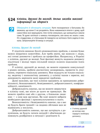 121
§ 24	 Клініки, дружні до молоді. Вплив засобів масової
інформації на здоров’я
Обміркуйте й обговоріть ситуацію. Катя посварилася з батьками, бо
вважала, що вони її не розуміють. Вона наважилася втекти з дому, щоб
самостійно все вирішувати. Але потім злякалася, що залишиться зовсім
сама. Їй дуже хотілося з кимось поговорити, але вона не знала з ким.
Ні з подругами, ні з батьками їй говорити не хотілося. Катя сиділа й пла-
кала. Запропонуйте їй вихід із ситуації.
Клініки, дружні до молоді
У підлітків виникає безліч різноманітних проблем, з якими буває
важко впоратися самостійно. Але треба знати, що навколо є люди,
які готові допомогти і зроблять це професійно. Наприклад, в Україні
є клініки, дружні до молоді. Їхні фахівці можуть надавати допомогу
підліткам і молоді через спільний пошук шляхів подолання їхніх
проблем.
У клініці, дружній до молоді, ви можете отримати консультації
з різних питань, зробити діагностику захворювань, провести їх ліку-
вання, отримати соціальну допомогу. Вам нададуть не тільки соціаль-
ну, медичну і психологічну допомогу, у клініці також є юристи, які
допоможуть вирішити ваші юридичні проблеми.
Дуже важливо, що такі клініки працюють за принципами добро-
вільності, безкоштовності, безвідмовності, доброзичливості, конфіден-
ційності, анонімності.
Добровільність означає, що ви можете звернутися
в клініку самі, вас ніхто до цього не примушує. Ви
можете прийти самі або з другом, з близькою люди-
ною — з ким вам зручніше. Ви самі можете вибрати
необхідного фахівця і проконсультуватися в нього.
Безкоштовність і безвідмовність означає, що з вас
не будуть брати грошей і за жодних обставин вам не
відмовлять у послугах.
Доброзичливість означає, що вас зустрінуть з ро-
зумінням, не будуть читати нотацій і обов’язково до-
поможуть розібратися в ситуації і розв’язати її.
�	 У клініці, дружній
до молоді, вам
нададуть необхідну
допомогу
www.e-ranok.com.ua
 