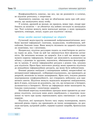 Соціальні чинники здоров’яТема 13
122
Конфіденційність означає, що все, що ви розповісте в клініці,
не підлягає розголосу, є секретним.
Анонімність означає, що вам не обов’язково мати при собі доку-
менти, що засвідчують вашу особу.
У клініці, дружній до молоді, як правило, немає черг, лікарі при-
ймають за записом — це убезпечує від зайвих поглядів та заощаджує
час. Такі клініки можуть мати навчальні центри, у яких проводять
тренінги, семінари, лекції, курси для підлітків і молоді.
Вплив засобів масової інформації на здоров’я
Сучасний медіа-простір заповнений найрізноманітнішими засо-
бами масової інформації: газетами, журналами, телебаченням, веб-
сайтами, блогами тощо. Вони можуть впливати на здоров’я підлітків
як позитивно, так і негативно.
Наприклад, підліток регулярно сидить за комп’ютером по декіль-
ка годин на день. Саме на цей час зменшується його фізична актив-
ність. Це негативно впливає на здоров’я. Але в цей час можна отри-
мувати корисну інформацію. Інтернет дає можливість залишатися на
зв’язку з рідними та друзями, навчатися, обмінюватися фотографія-
ми та ідеями. Є якісні інформаційні ресурси з різних тем, цікавих
для підлітків. Проте брак життєвого досвіду може привести підлітків
до ненадійних інформаційних ресурсів, що може бути небезпечним.
Основні ризики пов’язані з поширенням хибної, непристойної чи
несприятливої інформації, «кіберпереслідуванням», що призводить до
депресій, неспокою та інших захворювань. Крім того, існують ризики
недотримання конфіденційності, які створюють небезпеку для при-
ватного життя. Підлітки можуть надсилати недоречні повідомлення,
фото й відео, оскільки не розуміють, що «те, що потрапляє в Інтернет,
залишається в Інтернеті». Потім ця інформація може нашкодити їм,
їхньому соціальному і психічному здоров’ю.
Постійний перегляд телевізійних програм може призвести до ожи-
ріння підлітків, оскільки вони довго перебувають у сидячому поло-
женні та часто при цьому перехоплюють щось смачненьке і не дуже
корисне.
Підлітки, які проводять багато часу перед телеекраном, мають
високий рівень стресу, що призводить до таких захворювань, як роз-
лади настрою, цукровий діабет, серцево-судинні хвороби, бронхіальна
астма.
www.e-ranok.com.ua
 