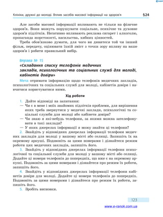 Клініки, дружні до молоді. Вплив засобів масової інформації на здоров’я § 24
123
Але засоби масової інформації впливають не тільки на фізичне
здоров’я. Вони можуть порушувати соціальне, психічне та духовне
здоров’я підлітків. Негативно впливають реклама сигарет і алкоголю,
пропаганда жорстокості, насильства, хибних цінностей.
Треба обов’язково думати, для чого ви дивитеся той чи інший
фільм, передачу, оцінювати їхній зміст з точки зору впливу на ваше
здоров’я і робити правильний вибір.
Вправа № 15
«Складання списку телефонів медичних 	
закладів, психологічних та соціальних служб для молоді,
кабінетів довіри»
Мета: отримати інформацію щодо телефонів медичних закладів,
психологічних та соціальних служб для молоді, кабінетів довіри і на-
вчитися користуватися ними.
Хід роботи
1.	 Дайте відповіді на запитання:
— Чи є в мене і моїх знайомих підлітків проблеми, для вирішення
яких треба звернутися у медичні заклади, психологічні та со-
ціальні служби для молоді або кабінети довіри?
— Чи знаю я які-небудь телефони, за якими можна зателефону-
вати в такі заклади?
— У яких джерелах інформації я можу знайти ці телефони?
2.	 Знайдіть у відповідних джерелах інформації телефони медич-
них закладів для молоді у вашому місті або селищі. Запишіть їх на
окремому аркуші. Подзвоніть за цими номерами і дізнайтеся режим
роботи цих медичних закладів, запишіть його.
3.	 Знайдіть у відповідних джерелах інформації телефони психо-
логічної та соціальної служби для молоді у вашому місті або селищі.
Додайте ці номери телефонів до попередніх, що вже є на окремому ар-
куші. Подзвоніть за цими номерами і дізнайтеся про режим їх роботи,
запишіть його.
4.	 Знайдіть у відповідних джерелах інформації телефони кабі-
нетів довіри для молоді. Додайте ці номери телефонів до попередніх.
Подзвоніть за цими номерами і дізнайтеся про режим їх роботи, за-
пишіть його.
5.	 Зробіть висновки.
www.e-ranok.com.ua
 