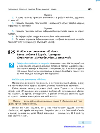 Найближче оточення підлітка. Вплив родини і друзів § 25
125
III рівень
3.	 У чому полягає принцип анонімності в роботі клініки, дружньої
до молоді?
4.	 Наведіть приклади позитивного і негативного впливу засобів масової
інформації на здоров’я.
IV рівень
5.	 Наведіть приклади якісних інформаційних ресурсів, якими ви корис-
туєтеся.
6.	 Які інформаційні ресурси можуть бути небезпечними?
7.	 Де можна отримати інформацію щодо телефонів медичних закладів,
психологічних та соціальних служб для молоді?
§ 25	 Найближче оточення підлітка.
Вплив  родини  і  друзів. Принципи
формування  міжособистісних стосунків
Обміркуйте й обговоріть ситуацію. Мама попросила Марічку прибрати
у своїй кімнаті, але дочка дивилася телевізор, гралася у дворі і не зро-
била цього. Увечері ж Марічка стала кричати, що в неї багато уроків
і їй ніколи. Оцініть стосунки Марічки з мамою. Спробуйте припустити,
до яких наслідків призведуть такі відносини.
Найближче оточення підлітка
Ми живемо не кожен сам по собі, а в оточенні людей. Люди, з яки-
ми ми спілкуємося щодня, входять у наше найближче оточення.
Спілкуючись, люди утворюють різні групи. Група — це спільнота
людей, які об’єдналися для спільної роботи або спілкування. Люди,
які входять до групи, перебувають в різних позиціях стосовно один
до одного. Кожен член групи має свій статус.
Статус — це закріплені за людиною права й обов’язки, які гово-
рять про її місце в групі.
Якщо ви член родини, то у вас обов’язково будуть сімейні
обов’язки, які треба виконувати. Зверніть увагу, як багато обов’язків
у родині лежить на мамі. Ваші завдання — допомагати їй і здобути
свій статус у сім’ї.
www.e-ranok.com.ua
 