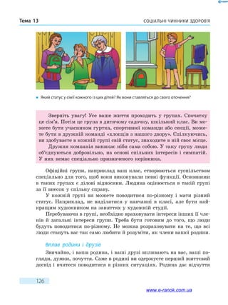 Соціальні чинники здоров’яТема 13
126
Зверніть увагу! Усе ваше життя проходить у групах. Спочатку
це сім’я. Потім це група в дитячому садочку, шкільний клас. Ви мо-
жете бути учасником гуртка, спортивної команди або секції, може-
те бути в дружній команді «хлопців з нашого двору». Спілкуючись,
ви здобуваєте в кожній групі свій статус, знаходите в ній своє місце.
Дружня компанія виникає ніби сама собою. У таку групу люди
об’єднуються добровільно, на основі спільних інтересів і симпатій.
У них немає спеціально призначеного керівника.
Офіційні групи, наприклад ваш клас, створюються суспільством
спеціально для того, щоб вони виконували певні функції. Основними
в таких групах є ділові відносини. Людина оцінюється в такій групі
за її внесок у спільну справу.
У кожній групі ви можете поводитися по-різному і мати різний
статус. Наприклад, не виділятися у навчанні в класі, але бути най-
кращим художником на заняттях у художній студії.
Перебуваючи в групі, необхідно враховувати інтереси інших її чле-
нів й загальні інтереси групи. Треба бути готовим до того, що люди
будуть поводитися по-різному. Не можна розраховувати на те, що всі
люди стануть вас так само любити й розуміти, як члени вашої родини.
Вплив родини і друзів
Звичайно, і ваша родина, і ваші друзі впливають на вас, ваші по-
гляди, думки, почуття. Саме в родині ви одержуєте перший життєвий
досвід і вчитеся поводитися в різних ситуаціях. Родина дає відчуття
�	 Який статус у сім’ї кожного із цих дітей? Як вони ставляться до свого оточення?
www.e-ranok.com.ua
 