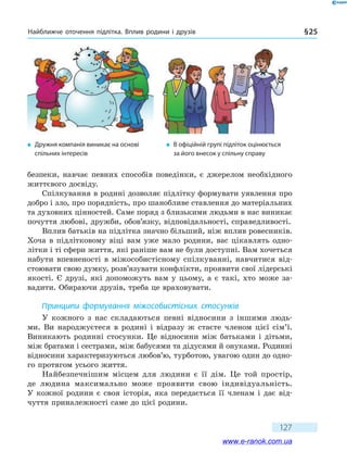Найближче оточення підлітка. Вплив родини і друзів § 25
127
безпеки, навчає певних способів поведінки, є джерелом необхідного
життєвого досвіду.
Спілкування в родині дозволяє підлітку формувати уявлення про
добро і зло, про порядність, про шанобливе ставлення до матеріальних
та духовних цінностей. Саме поряд з близькими людьми в нас виникає
почуття любові, дружби, обов’язку, відповідальності, справедливості.
Вплив батьків на підлітка значно більший, ніж вплив ровесників.
Хоча в підлітковому віці вам уже мало родини, вас цікавлять одно-
літки і ті сфери життя, які раніше вам не були доступні. Вам хочеться
набути впевненості в міжособистісному спілкуванні, навчитися від-
стоювати свою думку, розв’язувати конфлікти, проявити свої лідерські
якості. Є друзі, які допоможуть вам у цьому, а є такі, хто може за-
вадити. Обираючи друзів, треба це враховувати.
Принципи формування міжособистісних стосунків
У кожного з нас складаються певні відносини з іншими людь-
ми. Ви  народжуєтеся в родині і відразу ж стаєте членом цієї сім’ї.
Виникають родинні стосунки. Це відносини між батьками і дітьми,
між братами і сестрами, між бабусями та дідусями й онуками. Родинні
відносини характеризуються любов’ю, турботою, увагою один до одно-
го протягом усього життя.
Найбезпечнішим місцем для людини є її дім. Це той простір,
де  людина максимально може проявити свою індивідуальність.
У  кожної родини є своя історія, яка передається її членам і дає від-
чуття приналежності саме до цієї родини.
�	 Дружня компанія виникає на основі
спільних інтересів
�	 В офіційній групі підліток оцінюється
за його внесок у спільну справу
www.e-ranok.com.ua
 