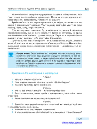 Найближче оточення підлітка. Вплив родини і друзів § 25
129
Міжособистісні стосунки формуються завдяки спілкуванню, яке
ґрунтується на відповідних принципах. Перш за все, це принцип до-
брозичливості, відкритості, готовності до діалогу.
Треба пам’ятати, що перше враження про людину створюється за-
вдяки її зовнішньому вигляду. Тому завжди звертайте увагу на свою
зачіску, одяг, ходу, вираз обличчя.
При спілкуванні важливо бути хорошим слухачем і показати
співрозмовникові, що ви його розумієте. Коли ви слухаєте, не треба
висловлювати свої оцінки і давати поради. Перш ніж переконувати
людину в чому-небудь, треба зрозуміти її позицію.
Дуже важливо запам’ятовувати і не плутати імена людей. Людина
може образитися на вас, якщо ви не пам’ятаєте, як її звуть. Пам’ятайте,
що головні вороги міжособистісного спілкування — дратівливість і не-
тактовність.
Опорні точки. Люди, з якими ми спілкуємося щодня, входять у наше
найближче оточення. Ваша родина і ваші друзі впливають на вас, ва-
ші погляди, думки, почуття. Існують різні типи відносин між людьми:
родинні, ділові, дружні. Для кожного типу відносин характерні свої
особливості. Треба дотримуватися певних принципів формування між-
особистісних стосунків.
Запитання для повторення й обговорення
I–II рівні
1.	 Які у вас сімейні обов’язки?
2.	 Чим дружня компанія відрізняється від офіційної групи?
3.	 Наведіть приклади дружніх відносин.
III рівень
4.	 Хто на вас впливає більше — батьки чи ровесники?
5.	 Яких правил спілкування треба дотримуватися у міжособистісних
стосунках?
6.	 Який тип відносин переважає у вашому класі?
IV рівень
7.	 Доведіть, що в родині ви одержуєте перший життєвий досвід і вчи-
теся поводитися певним чином.
8.	 Чи можна ваш клас назвати колективом?
9.	 У чому проявляється відповідальність за виконання спільної справи?
www.e-ranok.com.ua
 