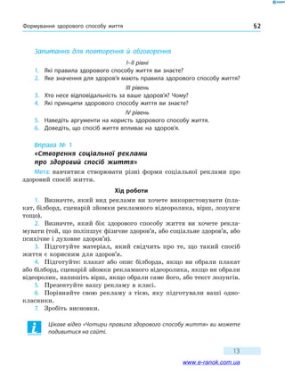 Формування здорового способу життя § 2
13
Запитання для повторення й обговорення
I–II рівні
1.	 Які правила здорового способу життя ви знаєте?
2.	 Яке значення для здоров’я мають правила здорового способу життя?
III рівень
3.	 Хто несе відповідальність за ваше здоров’я? Чому?
4.	 Які принципи здорового способу життя ви знаєте?
IV рівень
5.	 Наведіть аргументи на користь здорового способу життя.
6.	 Доведіть, що спосіб життя впливає на здоров’я.
Вправа № 1
«Створення соціальної реклами 	
про здоровий спосіб життя»
Мета: навчитися створювати різні форми соціальної реклами про
здоровий спосіб життя.
Хід роботи
1.	 Визначте, який вид реклами ви хочете використовувати (пла-
кат, білборд, сценарій зйомки рекламного відеоролика, вірш, лозунги
тощо).
2.	 Визначте, який бік здорового способу життя ви хочете рекла-
мувати (той, що поліпшує фізичне здоров’я, або соціальне здоров’я, або
психічне і духовне здоров’я).
3.	 Підготуйте матеріал, який свідчить про те, що такий спосіб
життя є корисним для здоров’я.
4.	 Підготуйте: плакат або опис білборда, якщо ви обрали плакат
або білборд, сценарій зйомки рекламного відеоролика, якщо ви обрали
відеоролик, напишіть вірш, якщо обрали саме його, або текст лозунгів.
5.	 Презентуйте вашу рекламу в класі.
6.	 Порівняйте свою рекламу з тією, яку підготували ваші одно-
класники.
7.	 Зробіть висновки.
Цікаве відео «Чотири правила здорового способу життя» ви можете
подивитися на сайті.
www.e-ranok.com.ua
 