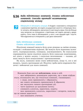 Соціальні чинники здоров’яТема 13
130
§ 26	 Види підліткових компаній. Ознаки небезпечних
компаній. Способи протидії негативному
соціальному впливу
Обміркуйте й обговоріть ситуацію. В Андрія є можливість спілкуватися
з компанією підлітків, які ходять на додаткові заняття з літератури, бага-
то читають, обговорюють прочитане й самі пишуть вірші. Але він більше
часу витрачає на спілкування з підлітками, які сидять увечері у дворі,
курять, п’ють пиво й обговорюють, у кого з них кращий одяг і взуття.
Чим відрізняється спілкування у цих двох компаніях?
Види підліткових компаній.
Ознаки небезпечних компаній
Підліткові компанії можуть бути дуже різними за своїми цілями,
складом і особливостями відносин. Це можуть бути відносини залеж-
ності, підпорядкування, співпраці, взаємодопомоги. За соціальною
спрямованістю групи підлітків можуть бути соціально позитивними,
які діють у межах закону, і соціально негативними — такими, дії
яких можуть бути асоціальними і протизаконними.
На жаль, компанія може стати небезпечною, якщо ті, хто в неї
входить, чинять протиправні дії. Підлітку треба вміти відрізняти без-
печні і небезпечні для нього компанії.
Компанія буде для вас небезпечною, якщо в ній:
•	 вам забороняють розповідати дорослим, що з вами відбува-
ється, оголошують все, що стосується компанії, «таємницею»;
•	 є люди, яких принижують і ображають;
•	 вас самого починають принижувати й ображати;
•	 вас змушують чинити протиправні дії;
•	 часто вдаються до цькування когось;
•	 уживають алкоголь, наркотики, курять;
•	 вам пропонують алкоголь, наркотики і сигарети, кажучи,
що це ознака дорослості;
•	 вам заважають учитися.
www.e-ranok.com.ua
 