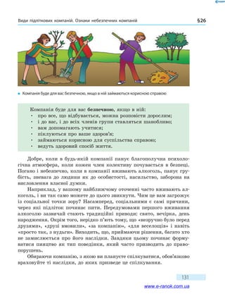 Види підліткових компаній. Ознаки небезпечних компаній § 26
131
Компанія буде для вас безпечною, якщо в ній:
•	 про все, що відбувається, можна розповісти дорослим;
•	 і до вас, і до всіх членів групи ставляться шанобливо;
•	 вам допомагають учитися;
•	 піклуються про ваше здоров’я;
•	 займаються корисною для суспільства справою;
•	 ведуть здоровий спосіб життя.
Добре, коли в будь-якій компанії панує благополучна психоло-
гічна атмосфера, коли кожен член колективу почувається в безпеці.
Погано і небезпечно, коли в компанії вживають алкоголь, панує гру-
бість, зневага до людини як до особистості, насильство, заборона на
висловлення власної думки.
Наприклад, у вашому найближчому оточенні часто вживають ал-
коголь, і ви так само можете до цього звикнути. Чим це вам загрожує
із соціальної точки зору? Насамперед, соціальними є самі причини,
через які підліток починає пити. Передумовами першого вживання
алкоголю зазвичай стають традиційні приводи: свято, вечірка, день
народження. Окрім того, нерідко п’ють тому, що «незручно було перед
друзями», «друзі вмовили», «за компанію», «для веселощів» і навіть
«просто так, з нудьги». Виходить, що, приймаючи рішення, багато хто
не замислюється про його наслідки. Завдяки цьому починає форму-
ватися пияцтво як тип поведінки, який часто призводить до право-
порушень.
Обираючи компанію, з якою ви плануєте спілкуватися, обов’язково
враховуйте ті наслідки, до яких призведе це спілкування.
�	 Компанія буде для вас безпечною, якщо в ній займаються корисною справою
www.e-ranok.com.ua
 