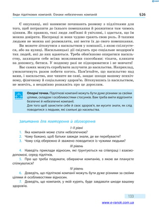 Види підліткових компаній. Ознаки небезпечних компаній § 26
133
Є ошуканці, які навмисне починають розмову з підлітками для
того, щоб потрапити до їхнього помешкання й розжитися там чимось
цінним. Як правило, такі люди люб’язні й увічливі, і здається, що їм
можна довіряти. Насправді ж вони чудово грають свою роль. З такими
людьми не можна ані розмовляти, ані вести їх до свого помешкання.
Ви можете зіткнутися з насильством у компанії, з якою спілкуєте-
ся, або на вулиці. Насильницькі дії свідчать про соціальне нездоров’я
тих людей, які до них вдаються. Треба обов’язково опиратися насиль-
ству, захищати себе всіма можливими способами: тікати, кликати
на допомогу, битися. У жодному разі не підкорюватися і не мовчати!
Вас самих можуть спробувати залучити до насильства. Наприклад,
умовлятимуть разом побити когось. Пам’ятайте, що насильство над
вами, і насильство, яке чините ви самі, завдає шкоди вашому психіч-
ному, фізичному й соціальному здоров’ю. Зіткнувшись із насильством,
не мовчіть, а неодмінно розкажіть про це дорослим.
Опорні точки. Підліткові компанії можуть бути дуже різними за своїми
цілями, складом і особливостями стосунків. Вам треба вміти відрізняти
безпечні й небезпечні компанії.
Для того щоб захистити себе й своє здоров’я, ви мусите знати, як слід
поводитися з людьми, які схильні до насильства.
Запитання для повторення й обговорення
I–II рівні
1.	 Яка компанія може стати небезпечною?
2.	 Чому бажано, щоб батьки завжди знали, де ви перебуваєте?
3.	 Чому слід обережно й зважено поводитися із чужими людьми?
III рівень
4.	 Наведіть приклади відносин, які ґрунтуються на співпраці і взаємо-
допомозі, серед підлітків.
5.	 Про що треба подумати, обираючи компанію, з якою ви плануєте
спілкуватися?
IV рівень
6.	 Доведіть, що підліткові компанії можуть бути дуже різними за своїми
цілями й особливостями відносин.
7.	 Доведіть, що компанія, у якій курять, буде завдавати шкоди вашому
здоров’ю.
www.e-ranok.com.ua
 