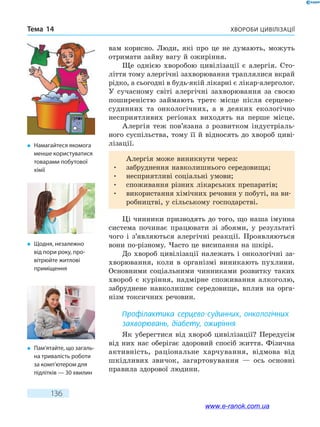 Хвороби цивілізаціїТема 14
136
вам корисно. Люди, які про це не думають, можуть
отримати зайву вагу й ожиріння.
Ще однією хворобою цивілізації є алергія. Сто­
ліття тому алергічні захворювання траплялися вкрай
рідко, а сьогодні в будь-якій лікарні є лікар-алерголог.
У сучасному світі алергічні захворювання за своєю
поширеністю займають третє місце після серцево-
судинних та онкологічних, а в деяких екологічно
несприятливих регіонах виходять на перше місце.
Алергія теж пов’язана з розвитком індустріаль-
ного суспільства, тому її й відносять до хвороб циві-
лізації.
Алергія може виникнути через:
•	 забруднення навколишнього середовища;
•	 несприятливі соціальні умови;
•	 споживання різних лікарських препаратів;
•	 використання хімічних речовин у побуті, на ви-
робництві, у сільському господарстві.
Ці чинники призводять до того, що наша імунна
система починає працювати зі збоями, у результаті
чого і з’являються алергічні реакції. Проявляються
вони по-різному. Часто це висипання на шкірі.
До хвороб цивілізації належать і онкологічні за-
хворювання, коли в організмі виникають пухлини.
Основними соціальними чинниками розвитку таких
хвороб є куріння, надмірне споживання алкоголю,
забруднене навколишнє середовище, вплив на орга-
нізм токсичних речовин.
Профілактика серцево-судинних, онкологічних
захворювань, діабету, ожиріння
Як уберегтися від хвороб цивілізації? Передусім
від них нас оберігає здоровий спосіб життя. Фізична
активність, раціональне харчування, відмова від
шкідливих звичок, загартовування — ось основні
правила здорової людини.
�	 Намагайтеся якомога
менше користуватися
товарами побутової
хімії
�	 Щодня, незалежно
від пори року, про-
вітрюйте житлові
приміщення
�	 Пам’ятайте, що загаль-
на тривалість роботи
за комп’ютером для
підлітків — 30 хвилин
www.e-ranok.com.ua
 