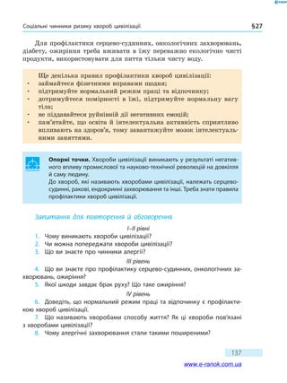 Соціальні чинники ризику хвороб цивілізації § 27
137
Для профілактики серцево-судинних, онкологічних захворювань,
діабету, ожиріння треба вживати в їжу переважно екологічно чисті
продукти, використовувати для пиття тільки чисту воду.
Ще декілька правил профілактики хвороб цивілізації:
•	 займайтеся фізичними вправами щодня;
•	 підтримуйте нормальний режим праці та відпочинку;
•	 дотримуйтеся помірності в їжі, підтримуйте нормальну вагу
тіла;
•	 не піддавайтеся руйнівній дії негативних емоцій;
•	 пам’ятайте, що освіта й інтелектуальна активність сприятливо
впливають на здоров’я, тому завантажуйте мозок інтелектуаль-
ними заняттями.
Опорні точки. Хвороби цивілізації виникають у результаті негатив-
ного впливу промислової та науково-технічної революцій на довкілля
й саму людину.
До хвороб, які називають хворобами цивілізації, належать серцево-
судинні, ракові, ендокринні захворювання та інші. Треба знати правила
профілактики хвороб цивілізації.
Запитання для повторення й обговорення
I–II рівні
1.	 Чому виникають хвороби цивілізації?
2.	 Чи можна попереджати хвороби цивілізації?
3.	 Що ви знаєте про чинники алергії?
III рівень
4.	 Що ви знаєте про профілактику серцево-судинних, онкологічних за-
хворювань, ожиріння?
5.	 Якої шкоди завдає брак руху? Що таке ожиріння?
IV рівень
6.	 Доведіть, що нормальний режим праці та відпочинку є профілакти-
кою хвороб цивілізації.
7.	 Що називають хворобами способу життя? Як ці хвороби пов’язані
з хворобами цивілізації?
8.	 Чому алергічні захворювання стали такими поширеними?
www.e-ranok.com.ua
 