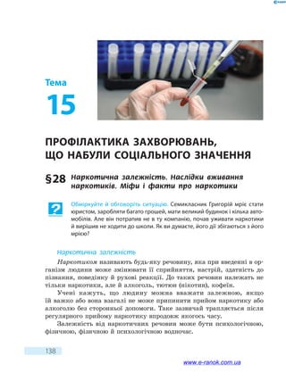 138
Тема
15
Профілактика захворювань,
що  набули соціального значення
§ 28	 Наркотична залежність. Наслідки вживання
наркотиків. Міфи і факти про наркотики
Обміркуйте й обговоріть ситуацію. Семикласник Григорій мріє стати
юристом, заробляти багато грошей, мати великий будинок і кілька авто-
мобілів. Але він потрапив не в ту компанію, почав уживати наркотики
й вирішив не ходити до школи. Як ви думаєте, його дії збігаються з його
мрією?
Наркотична залежність
Наркотиком називають будь-яку речовину, яка при введенні в ор-
ганізм людини може змінювати її сприйняття, настрій, здатність до
пізнання, поведінку й рухові реакції. До таких речовин належать не
тільки наркотики, але й алкоголь, тютюн (нікотин), кофеїн.
Учені кажуть, що людину можна вважати залежною, якщо
їй важко або вона взагалі не може припинити прийом наркотику або
алкоголю без сторонньої допомоги. Таке зазвичай трапляється після
регулярного прийому наркотику впродовж якогось часу.
Залежність від наркотичних речовин може бути психологічною,
фізичною, фізичною й психологічною водночас.
www.e-ranok.com.ua
 