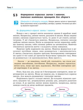 Здоров’я і спосіб життяТема 1
14
§ 3	 Формування корисних звичок і навичок.
Значення  життєвих принципів для здоров’я
Обміркуйте й обговоріть ситуацію. Наталя звикла читати в транспорті.
Вона захоплено читає в тролейбусі, автобусі, трамваї. Чи можна цю звич-
ку вважати корисною?
Як формуються корисні звички і навички
Кожен з нас у процесі життя накопичує знання й виробляє певні
вміння. Наприклад, уміння читати, рахувати й писати. Якщо людина
якимсь умінням користується часто, то деякі її дії стають автома-
тичними. У неї з’являється навичка. Наприклад, спочатку школяр
здобуває вміння писати. Потім за допомогою частих вправлянь здобу-
ває навичку письма, тобто починає робити це автоматично. Навички
з’являються протягом життя і складають основу поведінки.
Навички треба відрізняти від звичок. Навичка формується в  ре-
зультаті постійних вправ, вона розвивається і вдосконалюється.
А  звичка з’являється завдяки простому багаторазовому повторюван-
ню однієї й тієї самої дії протягом більш-менш тривалого часу. Вона
не розвивається і не вдосконалюється. Вона просто є.
Звичка — це поведінка, спосіб дій, схильність, що стали для
людини звичайними, постійними. Наприклад, людина торкається
мочки вуха, якщо про щось задумалась. Постійне повторення цієї
дії перетворює її на звичку.
Отже, будь-яка дія, якщо ви її багаторазово повторюєте, може пе-
ретворитися на звичку. Якщо це корисна дія, то формується корисна
звичка. Але можуть розвиватися і шкідливі звички.
Розрізняють прості і складні звички. До складних відносять здат-
ність цінувати час, дотримуватися режиму дня, доводити розпочате
до кінця. А до простих звичок можна віднести, наприклад, звичку
завжди класти на місце необхідні предмети.
шкідливі прості складнікорисні
Звички Звички
www.e-ranok.com.ua
 