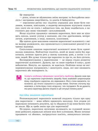 Профілактика захворювань, що набули соціального значенняТема 15
140
Це передусім:
— різка, нічим не обумовлена зміна настрою: то безтурботна весе-
лість і нестримна енергійність, то апатія й байдужість;
— порушення ритму сну: підліток упродовж дня може бути сон­
ливим, млявим, повільним, а надвечір несподівано відчувати сплеск
сил; уночі він не спить і займається тим, що йому подобається, а на-
ступного дня знову сонливий і загальмований.
Якщо підліток продовжує вживати наркотики, його вже не ціка-
вить школа, власні успіхи в навчанні, він стає дратівливим, нетерп-
лячим, агресивним, а іноді, навпаки, плаксивим.
Ще однією дуже важливою ознакою наркотичної залежності є змі-
на манери розмовляти, яка проявляється в уповільненні реакції й за-
тримці відповіді.
Соціальною ознакою наркотичної залежності може бути кримі-
нальна поведінка. Найчастіше підліток, який не може жити без нар-
котиків, починає красти речі у своєму власному домі, а потім і в ін-
ших людей. Він думає тільки про наркотик та про те, як його дістати.
Експериментування з наркотиками — це перша стадія розвитку
наркотичної залежності. Думати, що «я лише спробую й кину», дуже
небезпечно. Кинути, як правило, не вдається. Особливо якщо це екс-
периментування підтримують і заохочують люди, які вже вживають
наркотики або поширюють їх.
Знайдіть необхідну інформацію і розв’яжіть проблему. Данило знав про
те, що наркотики спричиняють хворобу. Коли знайомий запропонував
йому спробувати наркотик, він відмовився. Його стали вмовляти, по-
яснюючи, що нічого страшного в цьому немає. Хлопчик спочатку від-
мовлявся, а потім йому стало незручно, і він погодився. Як ви думаєте,
яка риса характеру Данила зіграла в цій ситуації головну роль?
Наслідки вживання наркотиків
Розповсюджувачі наркотиків зазвичай згадують тільки про одну
дію наркотиків — вони нібито приносять насолоду. Але згодом усі
наркомани починають розуміти, що їх обдурили й що вони багато чого
не знали. Що ж треба знати про дію наркотиків?
По-перше, наркотики негативно впливають на головний мозок:
вони руйнують нормальні зв’язки між його клітинами. Мозок починає
працювати «зі збоями», погіршується пам’ять, знижуються інтелек-
www.e-ranok.com.ua
 