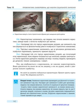 Профілактика захворювань, що набули соціального значенняТема 15
142
Міф. Наркоторговці запевняють, що людина, яка почала вживати нарко-
тики, завжди може з легкістю позбутися цієї звички.
Факт. Насправді той, хто торгує наркотиками, розуміє, що залежність від
них формується на фізіологічному рівні й позбутися її практично неможливо.
Міф. Торговці наркотиками запевняють, що ці речовини допомагають
позбутися переживань, приносять приємні відчуття.
Факт. Насправді той, хто торгує наркотиками, розуміє, що початковий
етап наркотизації, коли людина почувається ще непогано, швидко закінчуєть-
ся. Потім наркотики руйнують нервову систему і психіку людини, призводять
до депресій, тяжких захворювань і смерті.
Усе, що відбувається з наркоманом, не хвилює наркоторговців.
Вони дивляться на нього не як на людину, а як на дурня, який є дже-
релом їхнього прибутку.
На сайті ви можете подивитися презентацію «Проект проти нарко-
тиків “Ми обираємо життя”».
Опорні точки. Уживання наркотиків призводить до фізичної та психіч-
ної залежності від них. Наслідки цієї залежності згубні для організму:
людина стає хворою фізично, психічно й соціально й зрештою помирає.
Існують певні ознаки наркотичної залежності, за якими можна роз-
пізнати людину, яка вживає наркотики. Ці ознаки свідчать про те, що її
організм хворий, оскільки в ньому під дією наркотиків порушуються
функції всіх фізіологічних систем. Отруєння наркотиками є важким
і може призвести до смерті.
�	 Наркотики можуть стати стратегічною зброєю для знищення цілої країни
www.e-ranok.com.ua
 
