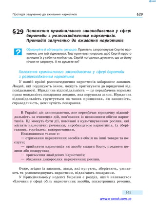 Протидія залученню до вживання наркотиків § 29
145
§ 29	 Положення кримінального законодавства у  сфері
боротьби з розповсюдженням наркотиків.
Протидія залученню до вживання наркотиків
Обміркуйте й обговоріть ситуацію. Приятель запропонував Сергію нар-
котики, але той відмовився. Тоді приятель попросив, щоб Сергій просто
залишив їх у себе на якийсь час. Сергій погодився, думаючи, що це йому
нічим не загрожує. А як думаєте ви?
Положення кримінального законодавства у  сфері боротьби
з розповсюдженням наркотиків
У нашій країні розповсюдження наркотиків заборонене законом.
Людей, які порушують закон, можуть притягувати до юридичної від-
повідальності. Юридична відповідальність — це передбачена нормами
права можливість покарання людини, яка порушила закон. Юридична
відповідальність ґрунтується на таких принципах, як законність,
справедливість, неминучість покарання.
В Україні діє законодавство, яке передбачає юридичну відпові-
дальність за вчинення дій, пов’язаних із незаконним обігом нарко-
тиків. Це можуть бути дії, пов’язані з культивуванням рослин, які
містять наркотичні речовини, виробництвом наркотиків, їх збері-
ганням, торгівлею, використанням.
Незаконними також є:
— отримання наркотичних засобів в обмін на інші товари та по-
слуги;
— прийняття наркотиків як засобу сплати боргу, предмета по-
зики або подарунка;
— присвоєння знайдених наркотиків;
— збирання дикорослих наркотичних рослин.
Отже, згідно із законом, люди, які купують, зберігають, ужива-
ють та розповсюджують наркотики, підлягають покаранню.
У Кримінальному кодексі України є розділ, який називається
«Злочини у сфері обігу наркотичних засобів, психотропних речовин,
www.e-ranok.com.ua
 