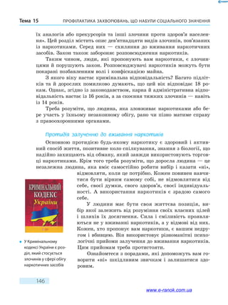 Профілактика захворювань, що набули соціального значенняТема 15
146
їх аналогів або прекурсорів та інші злочини проти здоров’я населен-
ня». Цей розділ містить опис дев’ятнадцяти видів злочинів, пов’язаних
із наркотиками. Серед них — схиляння до вживання наркотичних
засобів. Закон також забороняє розповсюдження наркотиків.
Таким чином, люди, які пропонують вам наркотики, є злочин-
цями й порушують закон. Розповсюджувачі наркотиків можуть бути
покарані позбавленням волі і конфіскацією майна.
З якого віку настає кримінальна відповідальність? Багато підліт-
ків та й дорослих помилково думають, що цей вік відповідає 18 ро-
кам. Однак, згідно із законодавством, карна й адміністративна відпо-
відальність настає із 16 років, а за скоєння тяжких злочинів — навіть
із 14 років.
Треба розуміти, що людина, яка зловживає наркотиками або бе-
ре участь у їхньому незаконному обігу, рано чи пізно матиме справу
з правоохоронними органами.
Протидія залученню до вживання наркотиків
Основною протидією будь-якому наркотику є здоровий і актив-
ний спосіб життя, позитивне коло спілкування, знання з біології, що
надійно захищають від обману, який завжди використовують торгов-
ці наркотиками. Крім того треба розуміти, що доросла людина — це
незалежна людина, яка вміє самостійно робити вибір і  казати «ні»,
відмовляти, коли це потрібно. Кожен повинен навчи-
тися бути вірним самому собі, не відмовлятися від
себе, своєї думки, свого здоров’я, своєї індивідуаль-
ності. А  використання наркотиків є зрадою самого
себе.
У людини має бути своя життєва позиція, ви-
бір якої залежить від розуміння своїх власних цілей
і  шляхів їх досягнення. Сила і сміливість проявля-
ються не у вживанні наркотиків, а у відмові від них.
Кожен, хто пропонує вам наркотики, є вашим недру-
гом і вбивцею. Він використовує різноманітні психо-
логічні прийоми залучення до вживання наркотиків.
Цим прийомам треба протистояти.
Ознайомтеся з порадами, які допоможуть вам го-
ворити «ні» шкідливим звичкам і залишатися здо-
ровим.
�	 У Кримінальному
кодексі України є роз-
діл, який стосується
злочинів у сфері обігу
наркотичних засобів
www.e-ranok.com.ua
 