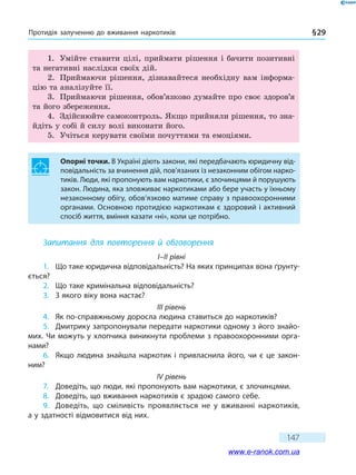 Протидія залученню до вживання наркотиків § 29
147
1.	 Умійте ставити цілі, приймати рішення і бачити позитивні
та негативні наслідки своїх дій.
2.	 Приймаючи рішення, дізнавайтеся необхідну вам інформа-
цію та аналізуйте її.
3.	 Приймаючи рішення, обов’язково думайте про своє здоров’я
та його збереження.
4.	 Здійснюйте самоконтроль. Якщо прийняли рішення, то зна-
йдіть у собі й силу волі виконати його.
5.	 Учіться керувати своїми почуттями та емоціями.
Опорні точки. В Україні діють закони, які передбачають юридичну від-
повідальність за вчинення дій, пов’язаних із незаконним обігом нарко-
тиків. Люди, які пропонують вам наркотики, є злочинцями й порушують
закон. Людина, яка зловживає наркотиками або бере участь у їхньому
незаконному обігу, обов’язково матиме справу з правоохоронними
органами. Основною протидією наркотикам є здоровий і активний
спосіб життя, вміння казати «ні», коли це потрібно.
Запитання для повторення й обговорення
I–II рівні
1.	 Що таке юридична відповідальність? На яких принципах вона ґрунту-
ється?
2.	 Що таке кримінальна відповідальність?
3.	 З якого віку вона настає?
III рівень
4.	 Як по-справжньому доросла людина ставиться до наркотиків?
5.	 Дмитрику запропонували передати наркотики одному з його знайо-
мих. Чи можуть у хлопчика виникнути проблеми з правоохоронними орга-
нами?
6.	 Якщо людина знайшла наркотик і привласнила його, чи є це закон-
ним?
IV рівень
7.	 Доведіть, що люди, які пропонують вам наркотики, є злочинцями.
8.	 Доведіть, що вживання наркотиків є зрадою самого себе.
9.	 Доведіть, що сміливість проявляється не у вживанні наркотиків,
а у здатності відмовитися від них.
www.e-ranok.com.ua
 