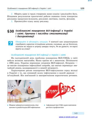 Особливості поширення ВІЛ-інфекції в Україні і світі § 30
149
2.	 Оберіть один із трьох створених вами планів і реалізуйте його.
Кінцевим результатом практичної роботи повинна стати конкретна
рекламна продукція (плакати, рекламні листівки, газети, фільми).
3.	 Презентуйте класу вашу рекламу.
§ 30	 Особливості поширення ВІЛ-інфекції в  Україні
і  світі. Причини і наслідки стигматизації
і  дискримінації
Обміркуйте й обговоріть ситуацію. У компанії вам запропонували
спробувати наркотик ін’єкційним шляхом, сказавши, що це безпечно,
оскільки всі віруси в шприці швидко гинуть. Як ви думаєте, чи варто
вірити на слово?
Особливості поширення ВІЛ-інфекції в Україні і світі
На сьогоднішній день проблема поширення ВІЛ/СНІДу у світі
набула великих масштабів. Наша країна не є винятком. Починаючи
з  1995 року, Україна переживає епідемію ВІЛ-інфекції. Епідемія —
це масове поширення інфекційної хвороби, що значно перевищує зви-
чайний рівень захворюваності в певній місцевості.
Характерною рисою поширення ВІЛ-інфікування серед молоді
в Україні є те, що основний шлях інфікування в нашій державі  —
ін’єкційний. Він пов’язаний із використанням наркотичних речовин.
�	 Медики займаються виявленням, ліку-
ванням та реабілітацією ВІЛ-інфікованих
�	 Інформація про СНІД є дуже важливою
для його профілактики
www.e-ranok.com.ua
 