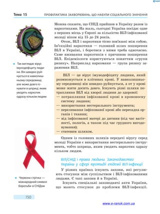 Профілактика захворювань, що набули соціального значенняТема 15
150
Можна сказати, що СНІД прийшов в Україну разом із
наркотиками. На жаль, сьогодні Україна посідає одне
з перших місць у Європі за кількістю ВІЛ-інфікованої
молоді віком від 15 до 24 років.
Отож, ВІЛ і наркотики тісно пов’язані між собою.
Ін’єкційні наркотики — головний шлях поширення
ВІЛ в Україні, і боротися з  ними треба одночасно.
Саме вживання наркотиків є причиною поширення
ВІЛ. Епідеміологи користуються поняттям «групи
ризику». Наприклад наркомани — група ризику за-
раження ВІЛ.
ВІЛ — це вірус імунодефіциту людини, який
розмножується в  клітинах крові. У навколишньо-
му середовищі він швидко руйнується, а от у крові
може жити досить довго. Існують різні шляхи по-
трапляння ВІЛ від хворої людини до здорової:
— потрапляння інфікованої крові в кровоносну
систему людини;
— використання нестерильного інструмента;
— переливання інфікованої крові або пересадка ор-
ганів і тканин;
— від інфікованої матері до дитини (під час вагіт-
ності, пологів, а також під час грудного вигодо-
вування);
— статевим шляхом.
Одним із головних шляхів передачі вірусу серед
молоді України є використання нестерильного інстру-
мента, тобто шприца, яким уводять наркотик одразу
кільком людям.
ВІЛ/СНІД і права людини. Законодавство
України у сфері протидії епідемії ВІЛ-інфекції
У різних країнах існують закони, які регулю-
ють стосунки між суспільством і ВІЛ-інфікованими
людьми. Є такі закони й в Україні.
Існують спеціальні законодавчі акти України,
що  мають стосунок до проблеми ВІЛ-інфекції.
�	 Так виглядає вірус
імунодефіциту люди-
ни. Він швидко руй-
нується в навколиш-
ньому сере­довищі,
але може довго іс-
нувати в шприці, яким
уводять наркотик
одразу кільком людям
�	 Червона стрічка —
міжнародний символ
боротьби зі СНІДом
www.e-ranok.com.ua
 