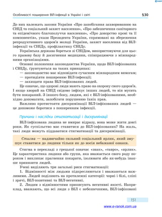 Особливості поширення ВІЛ-інфекції в Україні і світі § 30
151
До них належать закони України «Про запобігання захворюванню на
СНІД та соціальний захист населення», «Про забезпечення санітарного
та епідемічного благополуччя населення», «Про донорство крові та її
компонентів», укази Президента України, спрямовані на збереження
репродуктивного здоров’я молоді України, захист населення від ВІЛ-
інфекції та СНІДу, профілактику СНІДу.
Українська держава бореться зі СНІДом, використовуючи для цьо-
го правову базу й досягнення медицини, співпрацюючи з міжнарод-
ними організаціями.
Основні положення законодавства України, щодо ВІЛ-інфікованих
і СНІДу, ґрунтуються на таких принципах:
— законодавство має відповідати сучасним міжнародним вимогам;
— протидіяти поширенню ВІЛ-інфекції;
— захищати права ВІЛ-інфікованих людей.
Це означає, що здорові люди мають право на охорону свого здоров’я.
І якщо хворий на СНІД свідомо інфікує інших людей, то він мусить
бути покараний. З іншого боку, людям, які є ВІЛ-інфікованими, необ-
хідно допомагати, запобігати порушенню їхніх прав.
Важливо протистояти дискримінації ВІЛ-інфікованих людей —
це допоможе боротися з поширенням інфекції.
Причини і наслідки стигматизації і дискримінації
ВІЛ-інфікована людина не вмирає відразу, вона може жити довгі
роки. Як суспільство має ставитися до ВІЛ-інфікованих? На жаль,
такі люди можуть піддаватися стигматизації та дискримінації.
Стигма — надзвичайно сильний соціальний ярлик, який зму-
шує ставитися до людини тільки як до носія небажаної ознаки.
Стигма в перекладі з грецької означає «знак», «тавро», «ярлик».
Це характеристика людини або групи, яка вважається свого роду по-
роком і викликає прагнення покарати, ізолювати або як-небудь інак-
ше принизити людей.
Учені виділяють три загальні риси стигматизації:
1.	 Відмінності між людьми підкреслюються і вважаються важ-
ливими. Людей поділяють на протилежні категорії: чорні і білі, сліпі
і зрячі, ВІЛ-позитивні та ВІЛ-негативні.
2.	 Людям з відмінностями приписують негативні якості. Напри­
клад, вважають, що всі люди з ВІЛ є небезпечними, ВІЛ-інфіковані
www.e-ranok.com.ua
 