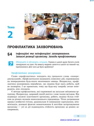 19
Тема
2
Профілактика захворювань
§ 4	 Інфекційні та неінфекційні захворювання.
Захисні реакції організму. Заходи профілактики
Обміркуйте й обговоріть ситуацію. Узимку в школі дуже багато учнів
занедужало на грип. На вимогу медиків заняття в школі на певний час
припинилися. Для чого це було зроблено?
Профілактика захворювань
Слово «профілактика» походить від грецького слова «попере­
джувальний». Профілактикою називають комплекс дій, спрямованих
на  попередження будь-якого негативного явища. Наприклад, профі-
лактика захворювань передбачає, що людина буде щось робити, щоб
не захворіти. І це правильно, тому що будь-яку хворобу легше попе-
редити, ніж лікувати.
Є методи профілактики, які спрямовані на загальне зміцнення ор-
ганізму. Наприклад, здоровий спосіб життя є саме таким методом. Він
підвищує захисні властивості організму, робить людину більш стій-
кою до різних впливів навколишнього середовища. Чітке дотримання
правил особистої гігієни, раціональне й повноцінне харчування, віта-
мінізація, дозовані фізичні навантаження й постійне загартовування
організму — усі ці дії підвищують стійкість організму до  різних за-
хворювань.
www.e-ranok.com.ua
 