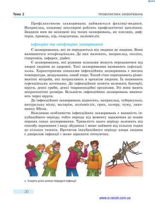 Профілактика захворюваньТема 2
20
Профілактикою захворювань займаються фахівці-медики.
Наприклад, кожному школяреві роблять профілактичні щеплення.
Завдяки ним ви захищені від таких захворювань, як коклюш, диф-
терія, правець, кір, скарлатина, поліомієліт.
Інфекційні та неінфекційні захворювання
Є захворювання, які не передаються від людини до людини. Вони
називаються неінфекційними. До них належать, наприклад, сколіоз,
гіпертонія, інфаркт, діабет.
Є захворювання, які різними шляхами можуть передаватися від
хворої людини до здорової. Такі захворювання називають інфекцій-
ними. Характерними ознаками інфекційних захворювань є висока
температура, нездужання, озноб тощо. Такий стан спричиняють різно-
манітні мікроби, які потрапляють в організм людини. Їх називають
інфекційними агентами. До інфекційних агентів належать бактерії,
віруси, деякі гриби, деякі твариноподібні організми. Усі вони мають
мікроскопічні розміри. Більшість інфекційних захворювань виника-
ють через віруси.
До інфекційних захворювань відносять, наприклад, туберкульоз,
натуральну віспу, малярію, поліомієліт, грип, холеру, чуму, лихо-
манку Ебола.
Важливою особливістю інфекційних захворювань є наявність ін-
кубаційного періоду, тобто періоду від моменту зараження до появи
перших ознак захворювання. Тривалість цього періоду залежить від
способу зараження і виду збудника і може займати від кількох годин
до кількох тижнів. Протягом інкубаційного періоду хвора людина
є джерелом інфекції і може заражати оточуючих.
�	Існують різні шляхи передачі інфекції
www.e-ranok.com.ua
 