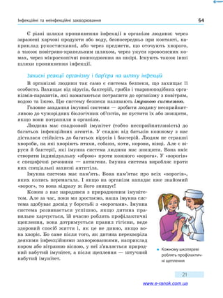 Інфекційні та неінфекційні захворювання § 4
21
Є різні шляхи проникнення інфекції в організм людини: через
заражені харчові продукти або воду, безпосередньо при контакті, на-
приклад рукостисканні, або через предмети, що оточують хворого,
а також повітряно-крапельним шляхом, через укуси кровосисних ко-
мах, через мікроскопічні пошкодження на шкірі. Існують також інші
шляхи проникнення інфекції.
Захисні реакції організму і бар’єри на шляху інфекцій
В організмі людини так само є система безпеки, що захищає її
особисто. Захищає від вірусів, бактерій, грибів і твариноподібних орга-
нізмів-паразитів, які намагаються потрапити до організму з повітрям,
водою та їжею. Цю систему безпеки називають імунною системою.
Головне завдання імунної системи — зробити людину несприйнят-
ливою до чужорідних біологічних об’єктів, не пустити їх або знищити,
якщо вони потрапили в організм.
Людина має спадковий імунітет (тобто несприйнятливість) до
багатьох інфекційних агентів. У спадок від батьків кожному з нас
дісталася стійкість до багатьох вірусів і бактерій. Людям не страшні
хвороби, на які хворіють птахи, собаки, коти, корови, вівці. Але є ві-
руси й бактерії, які імунна система людини має знищити. Вона вміє
створити індивідуальну «зброю» проти кожного «ворога». У «ворогів»
є специфічні речовини — антигени. Імунна система виробляє проти
них спеціальні захисні антитіла.
Імунна система має пам’ять. Вона пам’ятає про всіх «ворогів»,
яких колись перемагала. І якщо на організм нападає вже знайомий
«ворог», то вона відразу ж його знищує!
Кожен з нас народився з природженим імуніте-
том. Але за час, поки ми зростаємо, наша імунна сис-
тема здобуває досвід у боротьбі з «ворогами». Імунна
система розвивається успішно, якщо дитина пра-
вильно харчується, їй вчасно роблять профілактичні
щеплення, вона дотримується правил гігієни, веде
здоровий спосіб життя і, як це не дивно, якщо во-
на хворіє. Бо саме після того, як дитина перехворіла
деякими інфекційними захворюваннями, наприклад
кором або вітряною віспою, у неї з’являється природ-
ний набутий імунітет, а після щеплення — штучний
набутий імунітет.
�	 Кожному школяреві
роблять профілактич-
ні щеплення
www.e-ranok.com.ua
 