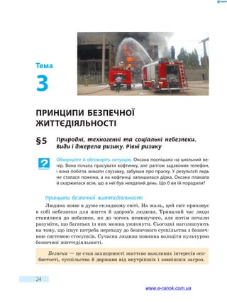 24
Тема
3
Принципи безпечної
життєдіяльності
§ 5	 Природні, техногенні та соціальні небезпеки.
Види і джерела ризику. Рівні ризику
Обміркуйте й обговоріть ситуацію. Оксана поспішала на шкільний ве-
чір. Вона почала прасувати кофтинку, але раптом задзвонив телефон,
і вона побігла знімати слухавку, забувши про праску. У результаті ледь
не сталася пожежа, а на кофтинці залишилася дірка. Оксана плакала
й скаржилася всім, що в неї був невдалий день. Що б ви їй порадили?
Принципи безпечної життєдіяльності
Людина живе в дуже складному світі. На жаль, цей світ приховує
в собі небезпеки для життя й здоров’я людини. Тривалий час люди
ставилися до небезпек, як до чогось неминучого, але потім почали
розуміти, що багатьох із них можна уникнути. Сьогодні наголошують
на тому, що існує потреба переходу до безпечного суспільства з безпеч-
ною системою стосунків. Сучасна людина повинна володіти культурою
безпечної життєдіяльності.
Безпека — це стан захищеності життєво важливих інтересів осо-
бистості, суспільства й держави від внутрішніх і зовнішніх загроз.
www.e-ranok.com.ua
 