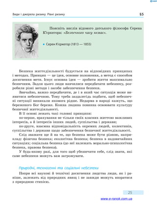 Види і джерела ризику. Рівні ризику § 5
25
Безпека життєдіяльності будується на відповідних принципах
і методах. Принцип — це ідея, основне положення, а метод є способом
досягнення мети. Існує основна ідея — зробити життя максимально
безпечним. Задля цього люди навчилися передбачати небезпеку, роз-
робили різні методи і засоби забезпечення безпеки.
Звичайно, важко передбачити, де і в який час ситуація може ви-
явитися небезпечною. Тому треба заздалегідь подбати, щоб небезпеч-
ні ситуації виникали якомога рідше. Недарма в народі кажуть, що
береженого Бог береже. Кожна людина повинна освоювати культуру
безпечної життєдіяльності.
В її основі лежать такі головні принципи:
по-перше, врахування не тільки своїх власних життєво важливих
інтересів, а й інтересів інших людей, суспільства і держави;
по-друге, взаємна відповідальність окремих людей, колективів,
суспільства і держави щодо забезпечення безпечної життєдіяльності.
Слід зважати ще й на те, що безпека може бути різною, напри-
клад: фізична безпека; екологічна безпека; безпека в надзвичайних
ситуаціях; соціальна безпека (до неї належать морально-психологічна
безпека, правова безпека).
У будь-якому разі, для того щоб убезпечити себе, слід знати, які
саме небезпеки можуть вам загрожувати.
Природні, техногенні та соціальні небезпеки
Попри всі наукові й технічні досягнення людства люди, як і ра-
ніше, залежать від природних явищ і не завжди можуть впоратися
з природною стихією.
Поясніть вислів відомого датського філософа Серена
К’єркегора: «Безпечного часу немає».
�	 Серен К’єркегор (1813 — 1855)
www.e-ranok.com.ua
 