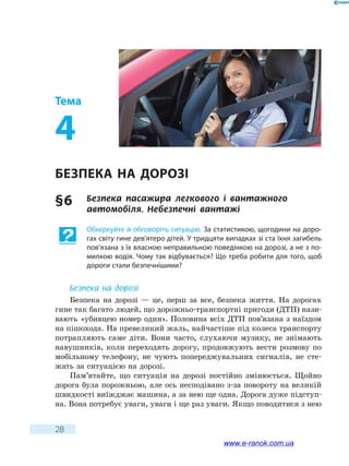 28
Тема
4
Безпека на дорозі
§ 6	 Безпека пасажира легкового і вантажного
автомобіля. Небезпечні вантажі
Обміркуйте й обговоріть ситуацію. За статистикою, щогодини на доро-
гах світу гине дев’ятеро дітей. У тридцяти випадках зі ста їхня загибель
пов’язана з їх власною неправильною поведінкою на дорозі, а не з по-
милкою водія. Чому так відбувається? Що треба робити для того, щоб
дороги стали безпечнішими?
Безпека на дорозі
Безпека на дорозі — це, перш за все, безпека життя. На дорогах
гине так багато людей, що дорожньо-транспортні пригоди (ДТП) нази-
вають «убивцею номер один». Половина всіх ДТП пов’язана з наїздом
на пішохода. На превеликий жаль, найчастіше під колеса транспорту
потрапляють саме діти. Вони часто, слухаючи музику, не знімають
навушників, коли переходять дорогу, продовжують вести розмову по
мобільному телефону, не чують попереджувальних сигналів, не сте-
жать за ситуацією на дорозі.
Пам’ятайте, що ситуація на дорозі постійно змінюється. Щойно
дорога була порожньою, але ось несподівано з-за повороту на великій
швидкості виїжджає машина, а за нею ще одна. Дорога дуже підступ-
на. Вона потребує уваги, уваги і ще раз уваги. Якщо поводитися з нею
www.e-ranok.com.ua
 