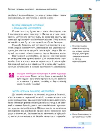 Безпека пасажира легкового і вантажного автомобіля § 6
29
недбало і нешанобливо, то вона суворо карає таких
порушників, не рахуючись з їхнім віком.
Безпека пасажира легкового
і вантажного автомобіля
Кожен школяр буває не тільки пішоходом, але
й  пасажиром автотранспорту. Якщо ви стали паса-
жиром легкового автомобіля, то повинні знати, що
саме цей транспорт є найнебезпечнішим. Тому кожен
автомобіль має бути оснащений засобами безпеки.
Є засоби безпеки, які починають працювати в мо-
мент аварії і забезпечують зменшення або усунення за-
грози для життя та здоров’я пасажирів і водія. Це на-
дувні подушки, підголівники, паски безпеки тощо.
Вантажний автомобіль за своєю конструкцією
та обладнанням призначений для перевезення ван-
тажів. Але в ньому можна перевозити і пасажирів.
Ви повин­ні знати, що дітей до 16-річного віку заборо-
няється перевозити в кузові вантажного автомобіля!
Знайдіть необхідну інформацію й дайте відповідь
на запитання. Павло та Ігор їхали в автомобілі, їм
було нудно і вони стали гратися пасками безпеки:
то вставлять їх у замок, то виймуть. Яку проблему
може створити така гра?
Засоби безпеки легкового автомобіля
До засобів безпеки належать: подушки безпеки,
м’які елементи передньої панелі, колонка керма, яка
може складатися, травмобезпечний педальний вузол,
який зменшує ризик пошкодження ніг водія. В авто-
мобілі мають бути й дитячі системи безпеки: кріплен-
ня, крісла, паски безпеки. Підголівники на сидіннях
захищають від серйозних травм шию пасажира при
ударі автомобіля. Безпечне скло автомобіля при руй-
нуванні розсипається на безліч негострих осколків.
�	 Перехід вулиці не
вимагає багато часу,
але це дуже важливі
секунди, коли треба
зосередитися лише
на одному —
переході дороги
�	 Паски безпеки можуть
врятувати ваше життя
www.e-ranok.com.ua
 
