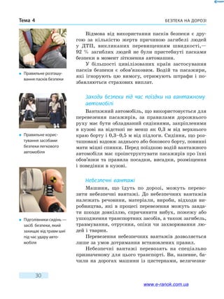 Безпека на дорозіТема 4
30
Відмова від використання пасків безпеки є дру-
гою за кількістю жертв причиною загибелі людей
у  ДТП, викликаних перевищенням швидкості,—
92  % загиблих людей не були пристебнуті пасками
безпеки в момент зіткнення автомашин.
У більшості цивілізованих країн застосування
пасків безпеки є обов’язковим. Водій та пасажири,
які ігнорують цю вимогу, отримують штрафи і по-
збавляються страхових виплат.
Заходи безпеки під час поїздки на вантажному
автомобілі
Вантажний автомобіль, що використовується для
перевезення пасажирів, за правилами дорожнього
руху має бути обладнаний сидіннями, закріпленими
в кузові на відстані не менш як 0,3 м від верхнього
краю борту і 0,3–0,5 м від підлоги. Сидіння, що роз-
ташовані вздовж заднього або бокового борту, повинні
мати міцні спинки. Перед поїздкою водій вантажного
автомобіля має проінструктувати пасажирів про їхні
обов’язки та правила посадки, висадки, розміщення
і поведінки в кузові.
Небезпечні вантажі
Машини, що їдуть по дорозі, можуть перево-
зити небезпечні вантажі. До небезпечних вантажів
належать речовини, матеріали, вироби, відходи ви-
робництва, які в процесі перевезення можуть завда-
ти шкоди довкіллю, спричинити вибух, пожежу або
ушкодження транспортних засобів, а також загибель,
травмування, отруєння, опіки чи захворювання лю-
дей і тварин.
Перевезення небезпечних вантажів дозволяється
лише за умов дотримання встановлених правил.
Небезпечні вантажі перевозять на спеціально
призначеному для цього транспорті. Ви, напевне, ба-
чили на дорогах машини із цистернами, величезни-
�	 Підголівники сидінь —
засіб безпеки, який
захищає від травм шиї
під час удару авто-
мобіля
�	 Правильне розташу-
вання пасків безпеки
�	 Правильне корис-
тування засобами
безпеки легкового
автомобіля
www.e-ranok.com.ua
 