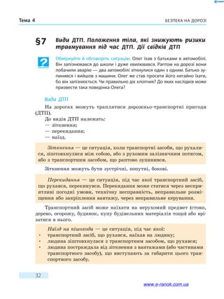 Безпека на дорозіТема 4
32
§ 7	 Види ДТП. Положення тіла, які знижують ризики
травмування під час ДТП. Дії  свідків  ДТП
Обміркуйте й обговоріть ситуацію. Олег їхав з батьками в автомобілі.
Він запізнювався до школи і дуже хвилювався. Раптом на дорозі вони
побачили аварію — два автомобілі зіткнулися один з одним. Батько зу-
пинився і вийшов з машини. Олег же став просити його негайно їхати,
бо він запізнюється. Чи правильно діє хлопчик? До яких наслідків може
призвести така поведінка Олега?
Види ДТП
На дорогах можуть траплятися дорожньо-транспортні пригоди
(ДТП).
До видів ДТП належать:
— зіткнення;
— перекидання;
— наїзд.
Зіткнення — це ситуація, коли транспортні засоби, що рухали-
ся, зіштовхнулися між собою, або з рухомим залізничним потягом,
або з транспортним засобом, що раптово зупинився.
Зіткнення можуть бути зустрічні, попутні, бокові.
Перекидання — це ситуація, під час якої транспортний засіб,
що рухався, перекинувся. Перекидання може статися через неспри-
ятливі погодні умови, технічну несправність, неправильне розмі-
щення або закріплення вантажу, через неправильне керування.
Транспортний засіб може наїхати на нерухомий предмет (стовп,
дерево, огорожу, будинок, купу будівельних матеріалів тощо) або врі-
затися в нього.
Наїзд на пішохода — це ситуація, під час якої:
•	 транспортний засіб, що рухався, наїхав на людину;
•	 людина зіштовхнулася з транспортним засобом, що рухався;
•	 людина постраждала від зіткнення з вантажами (або частинами
транспортного засобу), що виступають за габарити цього тран-
спортного засобу.
www.e-ranok.com.ua
 
