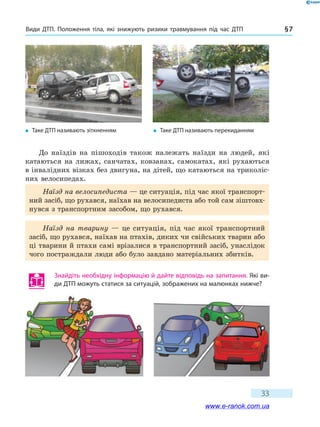 Види ДТП. Положення тіла, які знижують ризики травмування під час ДТП § 7
33
До наїздів на пішоходів також належать наїзди на людей, які
катаються на лижах, санчатах, ковзанах, самокатах, які рухаються
в інвалідних візках без двигуна, на дітей, що катаються на триколіс-
них велосипедах.
Наїзд на велосипедиста — це ситуація, під час якої транспорт-
ний засіб, що рухався, наїхав на велосипедиста або той сам зіштовх­
нувся з транспортним засобом, що рухався.
Наїзд на тварину — це ситуація, під час якої транспортний
засіб, що рухався, наїхав на птахів, диких чи свійських тварин або
ці тварини й птахи самі врізалися в транспортний засіб, унаслідок
чого постраждали люди або було завдано матеріальних збитків.
�	Таке ДТП називають зіткненням �	Таке ДТП називають перекиданням
Знайдіть необхідну інформацію й дайте відповідь на запитання. Які ви-
ди ДТП можуть статися за ситуацій, зображених на малюнках нижче?
www.e-ranok.com.ua
 